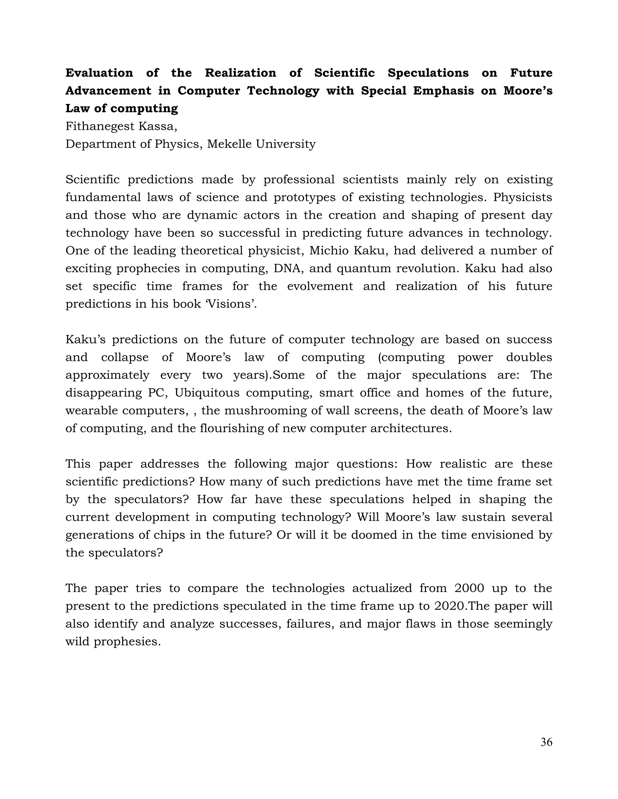 36
Evaluation of the Realization of Scientific Speculations on Future
Advancement in Computer Technology with Special Emphasis on Moore’s
Law of computing
Fithanegest Kassa,
Department of Physics, Mekelle University
Scientific predictions made by professional scientists mainly rely on existing
fundamental laws of science and prototypes of existing technologies. Physicists
and those who are dynamic actors in the creation and shaping of present day
technology have been so successful in predicting future advances in technology.
One of the leading theoretical physicist, Michio Kaku, had delivered a number of
exciting prophecies in computing, DNA, and quantum revolution. Kaku had also
set specific time frames for the evolvement and realization of his future
predictions in his book ‘Visions’.
Kaku’s predictions on the future of computer technology are based on success
and collapse of Moore’s law of computing (computing power doubles
approximately every two years).Some of the major speculations are: The
disappearing PC, Ubiquitous computing, smart office and homes of the future,
wearable computers, , the mushrooming of wall screens, the death of Moore’s law
of computing, and the flourishing of new computer architectures.
This paper addresses the following major questions: How realistic are these
scientific predictions? How many of such predictions have met the time frame set
by the speculators? How far have these speculations helped in shaping the
current development in computing technology? Will Moore’s law sustain several
generations of chips in the future? Or will it be doomed in the time envisioned by
the speculators?
The paper tries to compare the technologies actualized from 2000 up to the
present to the predictions speculated in the time frame up to 2020.The paper will
also identify and analyze successes, failures, and major flaws in those seemingly
wild prophesies.
 