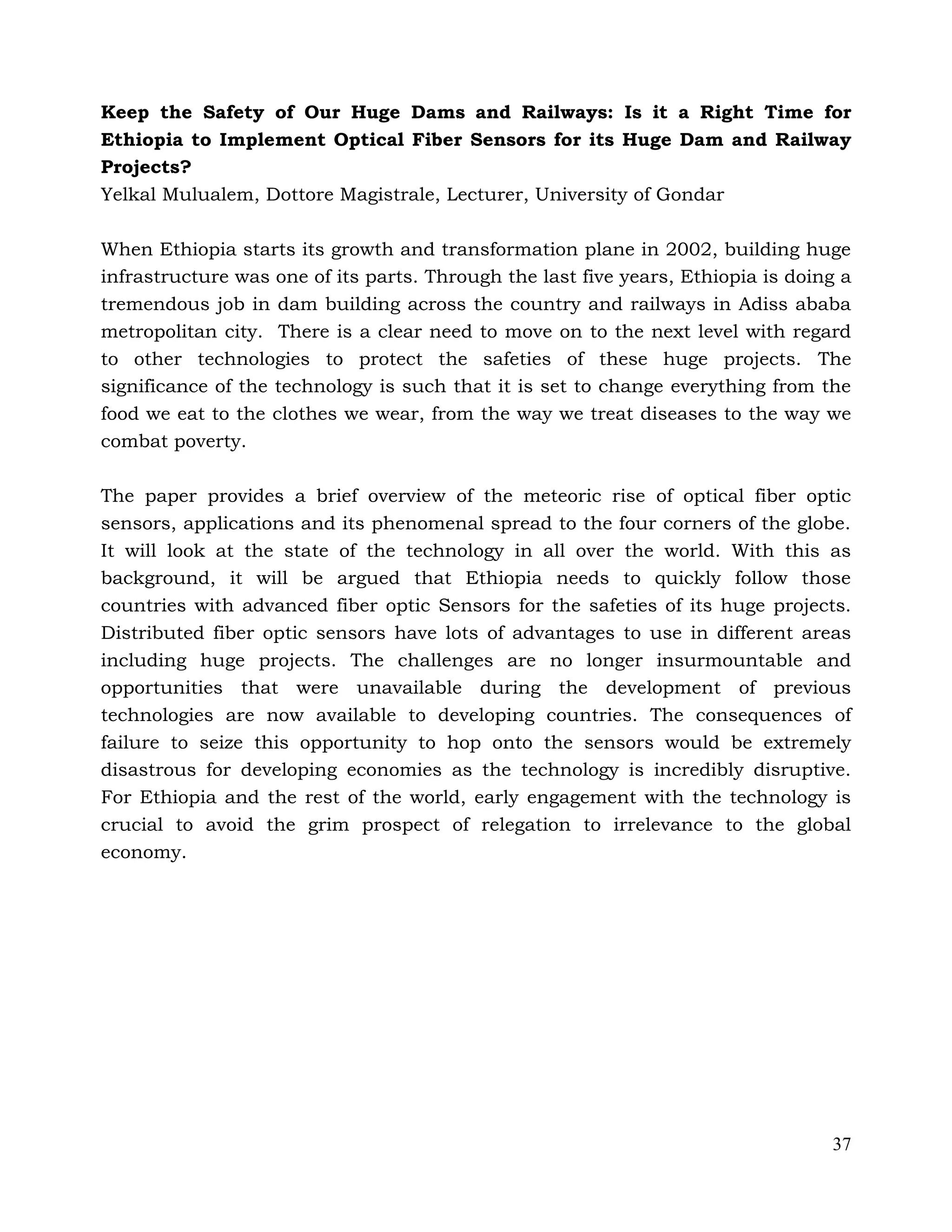 37
Keep the Safety of Our Huge Dams and Railways: Is it a Right Time for
Ethiopia to Implement Optical Fiber Sensors for its Huge Dam and Railway
Projects?
Yelkal Mulualem, Dottore Magistrale, Lecturer, University of Gondar
When Ethiopia starts its growth and transformation plane in 2002, building huge
infrastructure was one of its parts. Through the last five years, Ethiopia is doing a
tremendous job in dam building across the country and railways in Adiss ababa
metropolitan city. There is a clear need to move on to the next level with regard
to other technologies to protect the safeties of these huge projects. The
significance of the technology is such that it is set to change everything from the
food we eat to the clothes we wear, from the way we treat diseases to the way we
combat poverty.
The paper provides a brief overview of the meteoric rise of optical fiber optic
sensors, applications and its phenomenal spread to the four corners of the globe.
It will look at the state of the technology in all over the world. With this as
background, it will be argued that Ethiopia needs to quickly follow those
countries with advanced fiber optic Sensors for the safeties of its huge projects.
Distributed fiber optic sensors have lots of advantages to use in different areas
including huge projects. The challenges are no longer insurmountable and
opportunities that were unavailable during the development of previous
technologies are now available to developing countries. The consequences of
failure to seize this opportunity to hop onto the sensors would be extremely
disastrous for developing economies as the technology is incredibly disruptive.
For Ethiopia and the rest of the world, early engagement with the technology is
crucial to avoid the grim prospect of relegation to irrelevance to the global
economy.
 
