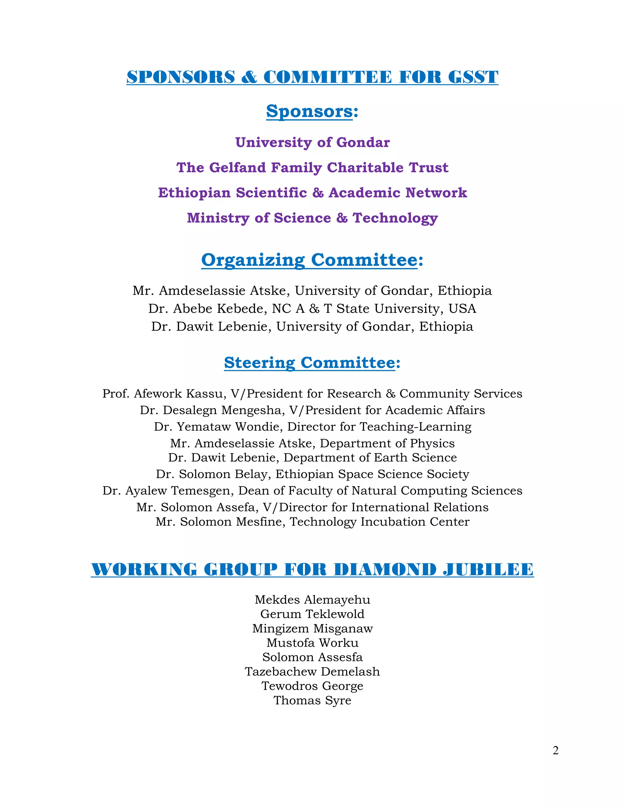 2
SPONSORS & COMMITTEE FOR GSST
Sponsors:
University of Gondar
The Gelfand Family Charitable Trust
Ethiopian Scientific & Academic Network
Ministry of Science & Technology
Organizing Committee:
Mr. Amdeselassie Atske, University of Gondar, Ethiopia
Dr. Abebe Kebede, NC A & T State University, USA
Dr. Dawit Lebenie, University of Gondar, Ethiopia
Steering Committee:
Prof. Afework Kassu, V/President for Research & Community Services
Dr. Desalegn Mengesha, V/President for Academic Affairs
Dr. Yemataw Wondie, Director for Teaching-Learning
Mr. Amdeselassie Atske, Department of Physics
Dr. Dawit Lebenie, Department of Earth Science
Dr. Solomon Belay, Ethiopian Space Science Society
Dr. Ayalew Temesgen, Dean of Faculty of Natural Computing Sciences
Mr. Solomon Assefa, V/Director for International Relations
Mr. Solomon Mesfine, Technology Incubation Center
WORKING GROUP FOR DIAMOND JUBILEE
Mekdes Alemayehu
Gerum Teklewold
Mingizem Misganaw
Mustofa Worku
Solomon Assesfa
Tazebachew Demelash
Tewodros George
Thomas Syre
 