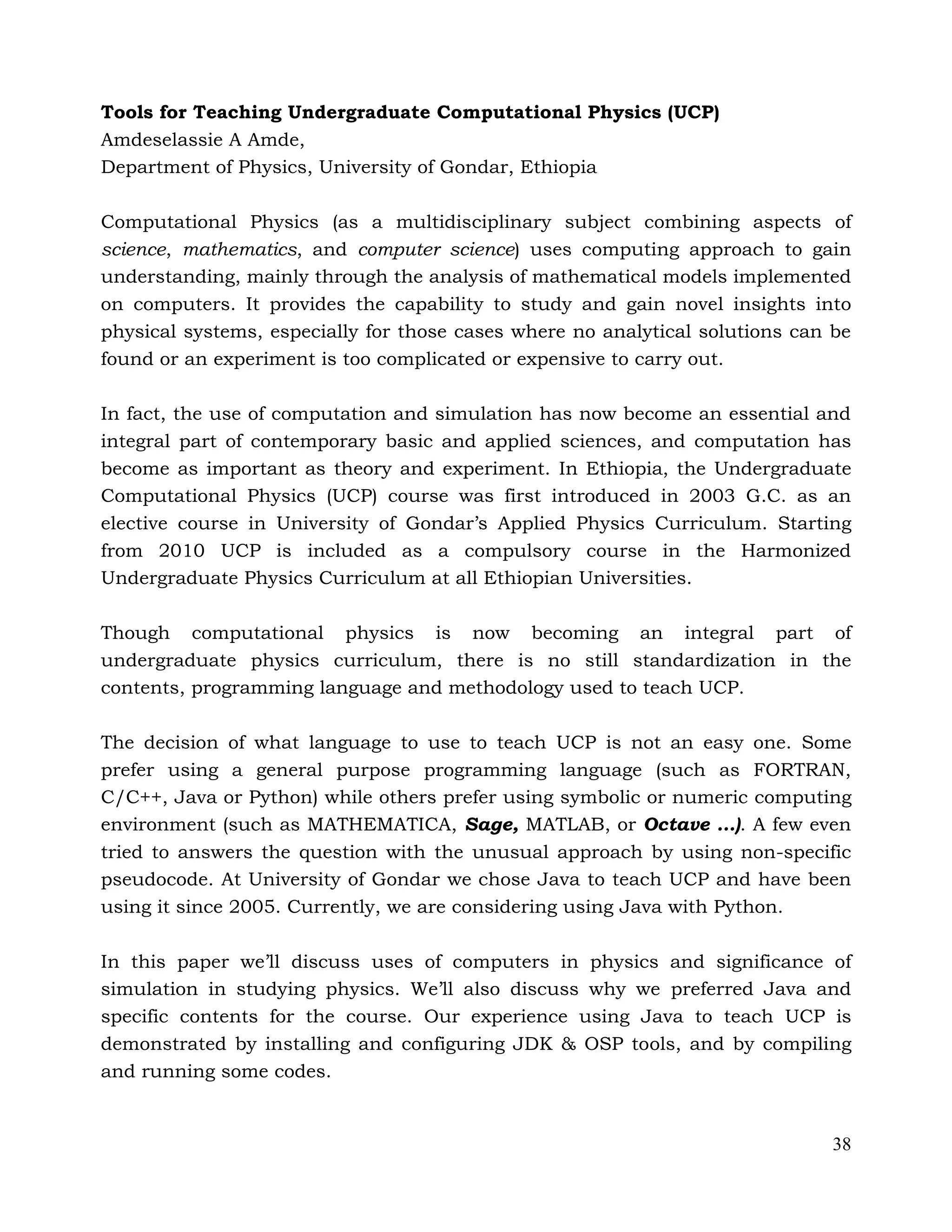38
Tools for Teaching Undergraduate Computational Physics (UCP)
Amdeselassie A Amde,
Department of Physics, University of Gondar, Ethiopia
Computational Physics (as a multidisciplinary subject combining aspects of
science, mathematics, and computer science) uses computing approach to gain
understanding, mainly through the analysis of mathematical models implemented
on computers. It provides the capability to study and gain novel insights into
physical systems, especially for those cases where no analytical solutions can be
found or an experiment is too complicated or expensive to carry out.
In fact, the use of computation and simulation has now become an essential and
integral part of contemporary basic and applied sciences, and computation has
become as important as theory and experiment. In Ethiopia, the Undergraduate
Computational Physics (UCP) course was first introduced in 2003 G.C. as an
elective course in University of Gondar’s Applied Physics Curriculum. Starting
from 2010 UCP is included as a compulsory course in the Harmonized
Undergraduate Physics Curriculum at all Ethiopian Universities.
Though computational physics is now becoming an integral part of
undergraduate physics curriculum, there is no still standardization in the
contents, programming language and methodology used to teach UCP.
The decision of what language to use to teach UCP is not an easy one. Some
prefer using a general purpose programming language (such as FORTRAN,
C/C++, Java or Python) while others prefer using symbolic or numeric computing
environment (such as MATHEMATICA, Sage, MATLAB, or Octave …). A few even
tried to answers the question with the unusual approach by using non-specific
pseudocode. At University of Gondar we chose Java to teach UCP and have been
using it since 2005. Currently, we are considering using Java with Python.
In this paper we’ll discuss uses of computers in physics and significance of
simulation in studying physics. We’ll also discuss why we preferred Java and
specific contents for the course. Our experience using Java to teach UCP is
demonstrated by installing and configuring JDK & OSP tools, and by compiling
and running some codes.
 