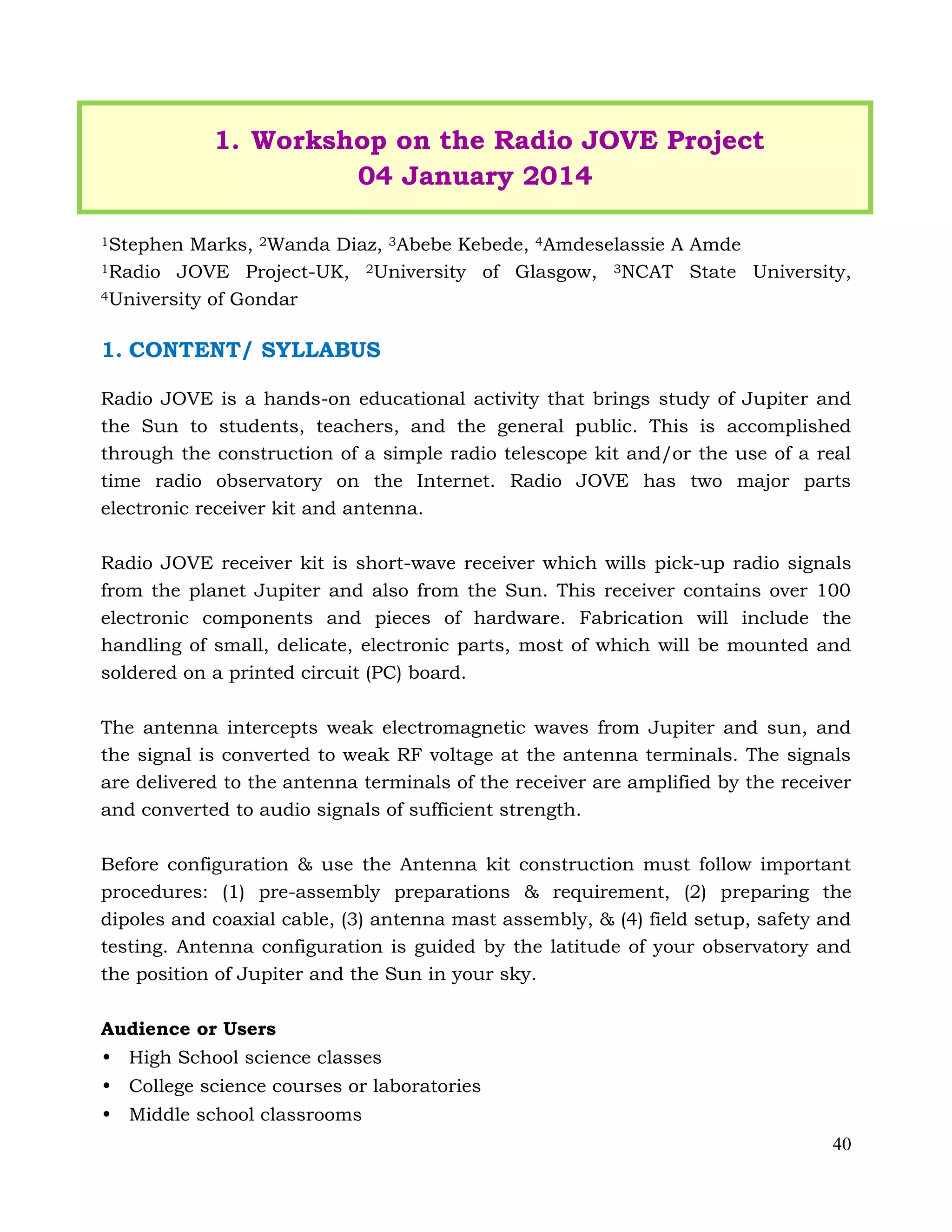 40
1. Workshop on the Radio JOVE Project
04 January 2014
1Stephen Marks, 2Wanda Diaz, 3Abebe Kebede, 4Amdeselassie A Amde
1Radio JOVE Project-UK, 2University of Glasgow, 3NCAT State University,
4University of Gondar
1. CONTENT/ SYLLABUS
Radio JOVE is a hands-on educational activity that brings study of Jupiter and
the Sun to students, teachers, and the general public. This is accomplished
through the construction of a simple radio telescope kit and/or the use of a real
time radio observatory on the Internet. Radio JOVE has two major parts
electronic receiver kit and antenna.
Radio JOVE receiver kit is short-wave receiver which wills pick-up radio signals
from the planet Jupiter and also from the Sun. This receiver contains over 100
electronic components and pieces of hardware. Fabrication will include the
handling of small, delicate, electronic parts, most of which will be mounted and
soldered on a printed circuit (PC) board.
The antenna intercepts weak electromagnetic waves from Jupiter and sun, and
the signal is converted to weak RF voltage at the antenna terminals. The signals
are delivered to the antenna terminals of the receiver are amplified by the receiver
and converted to audio signals of sufficient strength.
Before configuration & use the Antenna kit construction must follow important
procedures: (1) pre-assembly preparations & requirement, (2) preparing the
dipoles and coaxial cable, (3) antenna mast assembly, & (4) field setup, safety and
testing. Antenna configuration is guided by the latitude of your observatory and
the position of Jupiter and the Sun in your sky.
Audience or Users
• High School science classes
• College science courses or laboratories
• Middle school classrooms
 