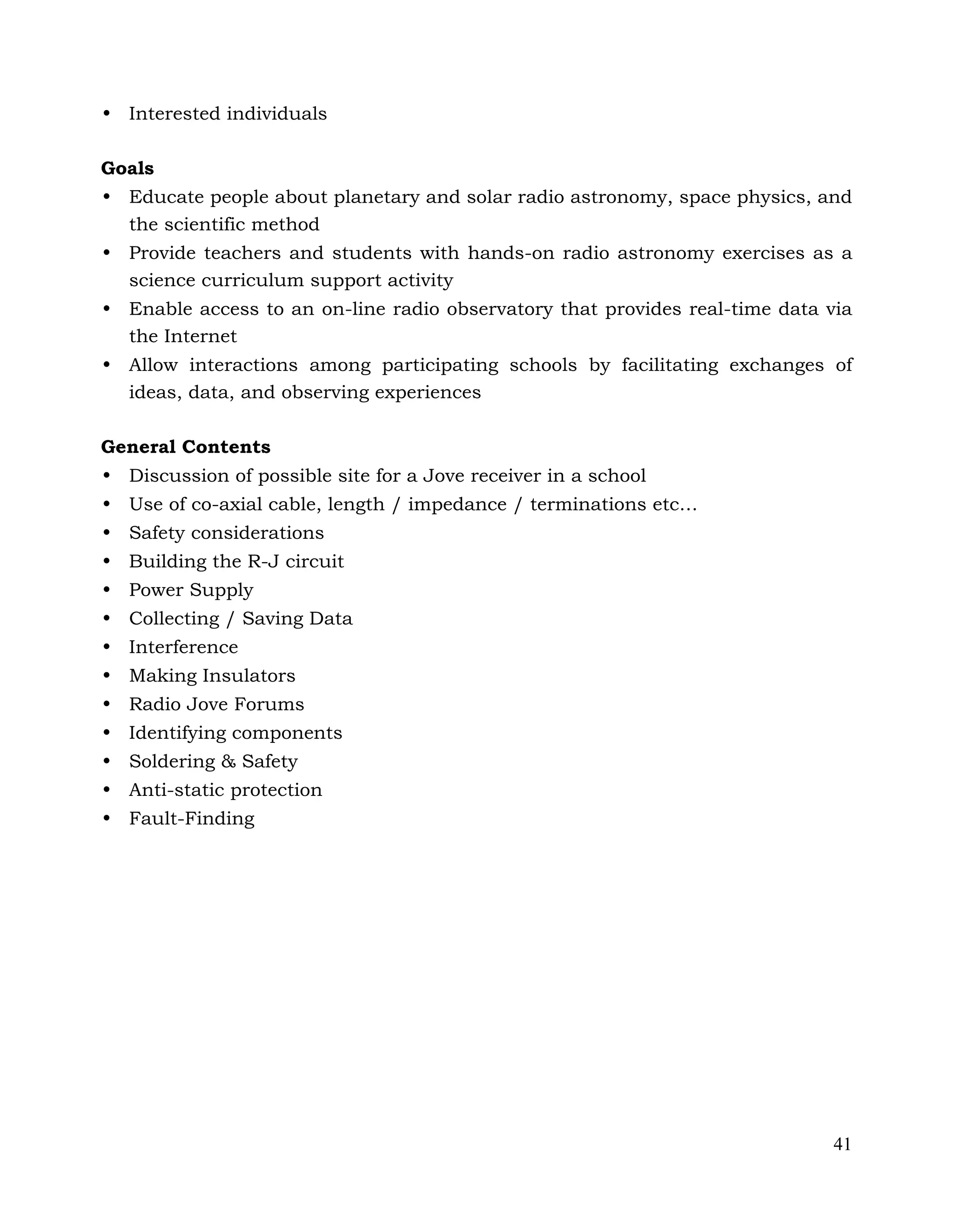 41
• Interested individuals
Goals
• Educate people about planetary and solar radio astronomy, space physics, and
the scientific method
• Provide teachers and students with hands-on radio astronomy exercises as a
science curriculum support activity
• Enable access to an on-line radio observatory that provides real-time data via
the Internet
• Allow interactions among participating schools by facilitating exchanges of
ideas, data, and observing experiences
General Contents
• Discussion of possible site for a Jove receiver in a school
• Use of co-axial cable, length / impedance / terminations etc…
• Safety considerations
• Building the R-J circuit
• Power Supply
• Collecting / Saving Data
• Interference
• Making Insulators
• Radio Jove Forums
• Identifying components
• Soldering & Safety
• Anti-static protection
• Fault-Finding
 