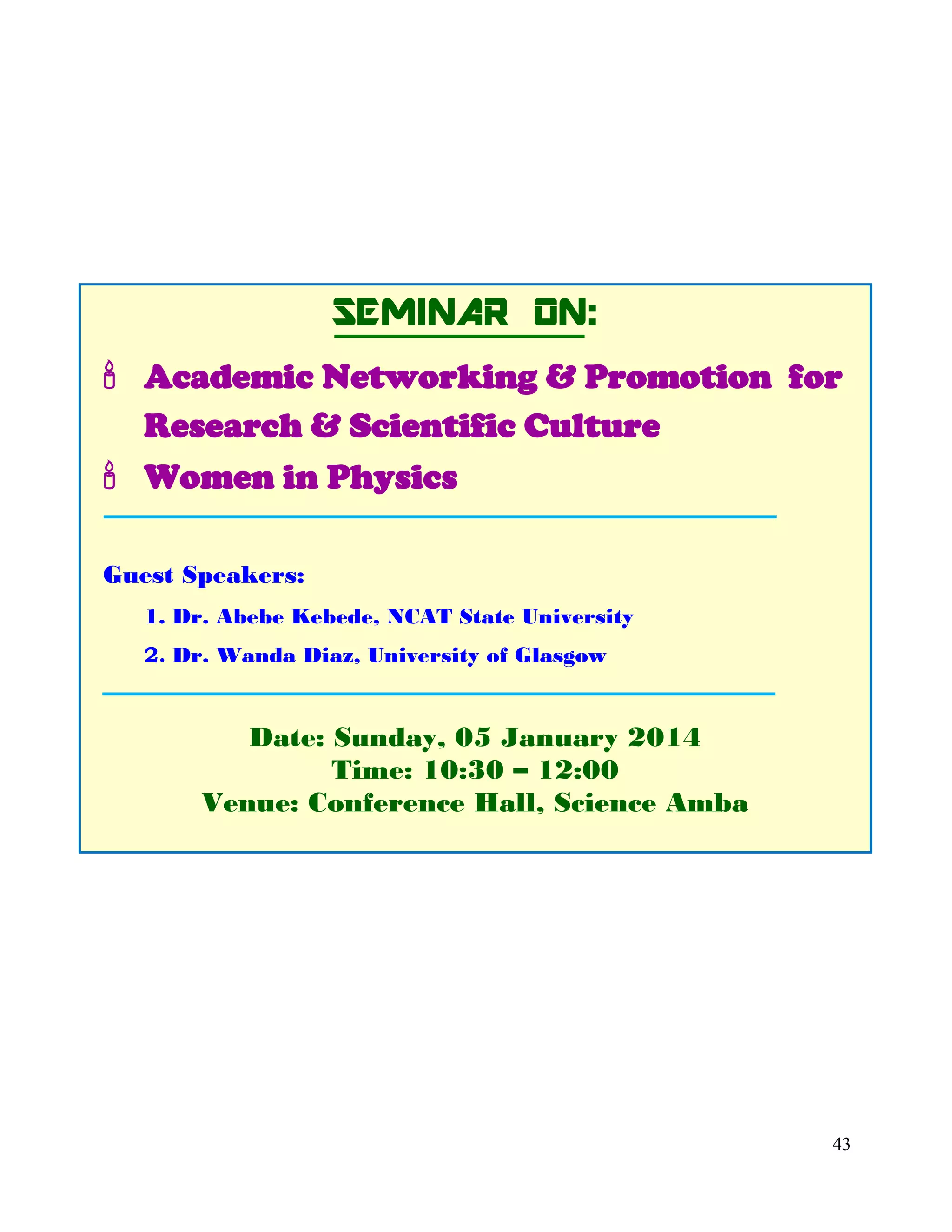 43
SEMINAR ON:
 Academic Networking & Promotion for
Research & Scientific Culture
 Women in Physics
Guest Speakers:
1. Dr. Abebe Kebede, NCAT State University
2. Dr. Wanda Diaz, University of Glasgow
Date: Sunday, 05 January 2014
Time: 10:30 – 12:00
Venue: Conference Hall, Science Amba
 
