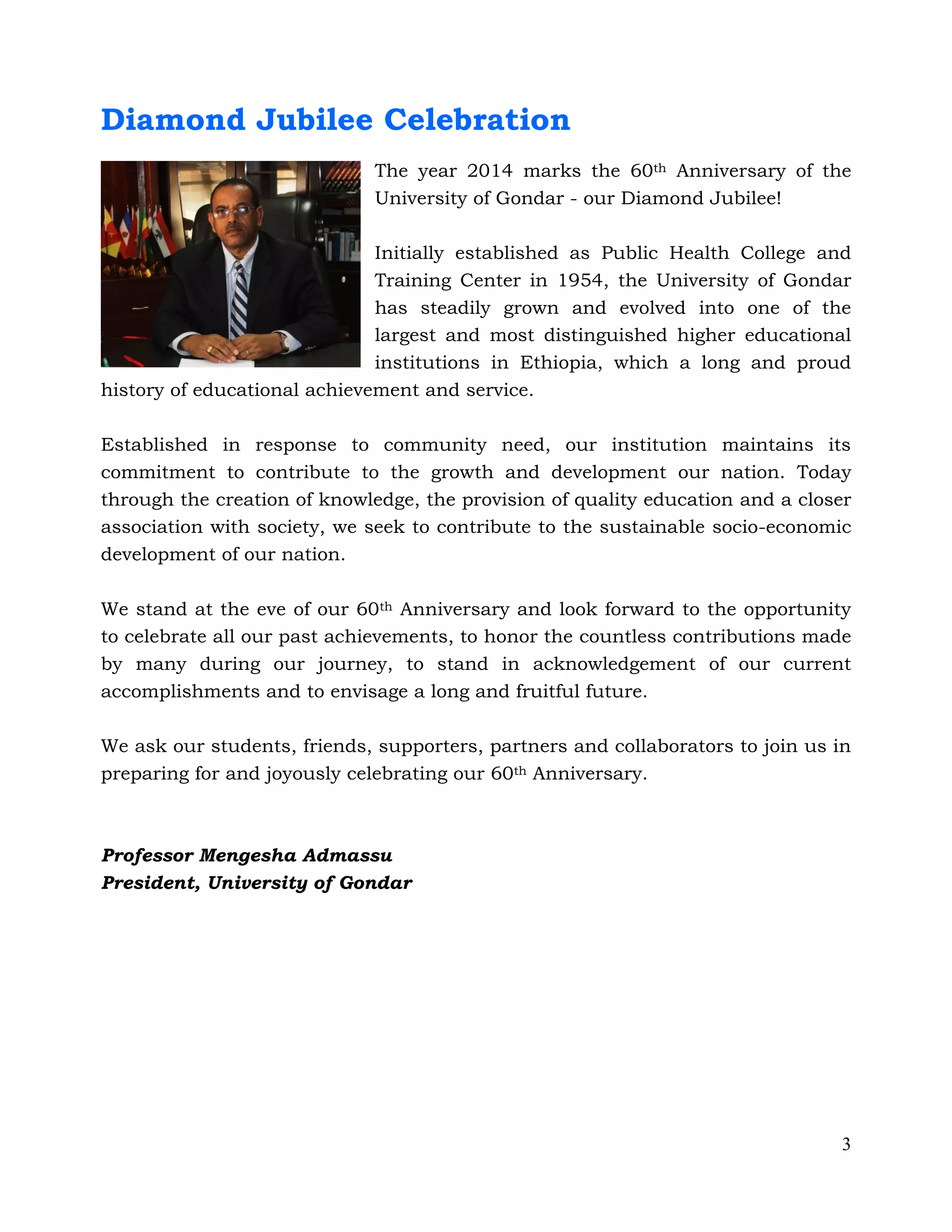 3
Diamond Jubilee Celebration
The year 2014 marks the 60th Anniversary of the
University of Gondar - our Diamond Jubilee!
Initially established as Public Health College and
Training Center in 1954, the University of Gondar
has steadily grown and evolved into one of the
largest and most distinguished higher educational
institutions in Ethiopia, which a long and proud
history of educational achievement and service.
Established in response to community need, our institution maintains its
commitment to contribute to the growth and development our nation. Today
through the creation of knowledge, the provision of quality education and a closer
association with society, we seek to contribute to the sustainable socio-economic
development of our nation.
We stand at the eve of our 60th Anniversary and look forward to the opportunity
to celebrate all our past achievements, to honor the countless contributions made
by many during our journey, to stand in acknowledgement of our current
accomplishments and to envisage a long and fruitful future.
We ask our students, friends, supporters, partners and collaborators to join us in
preparing for and joyously celebrating our 60th Anniversary.
Professor Mengesha Admassu
President, University of Gondar
 