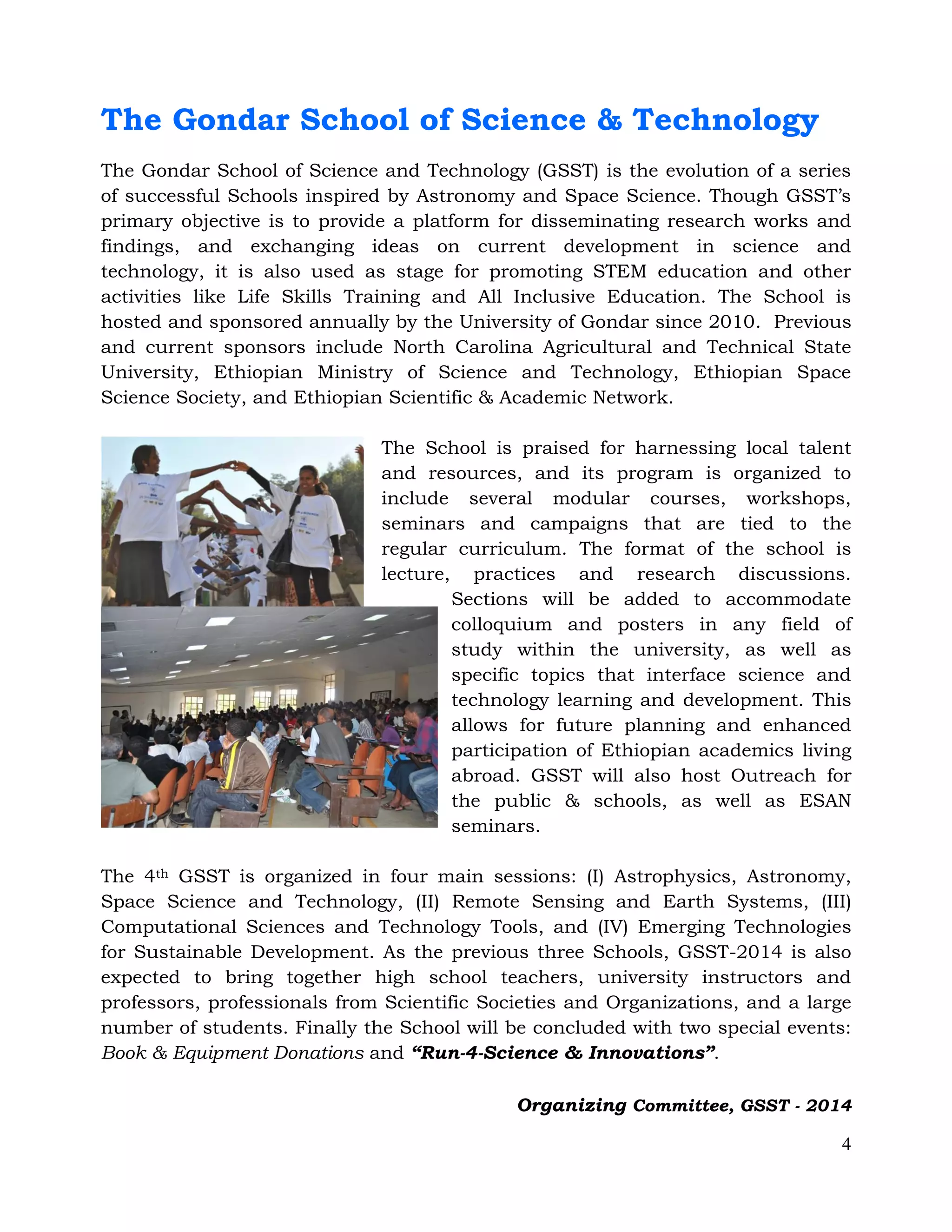 4
The Gondar School of Science & Technology
The Gondar School of Science and Technology (GSST) is the evolution of a series
of successful Schools inspired by Astronomy and Space Science. Though GSST’s
primary objective is to provide a platform for disseminating research works and
findings, and exchanging ideas on current development in science and
technology, it is also used as stage for promoting STEM education and other
activities like Life Skills Training and All Inclusive Education. The School is
hosted and sponsored annually by the University of Gondar since 2010. Previous
and current sponsors include North Carolina Agricultural and Technical State
University, Ethiopian Ministry of Science and Technology, Ethiopian Space
Science Society, and Ethiopian Scientific & Academic Network.
The School is praised for harnessing local talent
and resources, and its program is organized to
include several modular courses, workshops,
seminars and campaigns that are tied to the
regular curriculum. The format of the school is
lecture, practices and research discussions.
Sections will be added to accommodate
colloquium and posters in any field of
study within the university, as well as
specific topics that interface science and
technology learning and development. This
allows for future planning and enhanced
participation of Ethiopian academics living
abroad. GSST will also host Outreach for
the public & schools, as well as ESAN
seminars.
The 4th GSST is organized in four main sessions: (I) Astrophysics, Astronomy,
Space Science and Technology, (II) Remote Sensing and Earth Systems, (III)
Computational Sciences and Technology Tools, and (IV) Emerging Technologies
for Sustainable Development. As the previous three Schools, GSST-2014 is also
expected to bring together high school teachers, university instructors and
professors, professionals from Scientific Societies and Organizations, and a large
number of students. Finally the School will be concluded with two special events:
Book & Equipment Donations and “Run-4-Science & Innovations”.
Organizing Committee, GSST - 2014
 