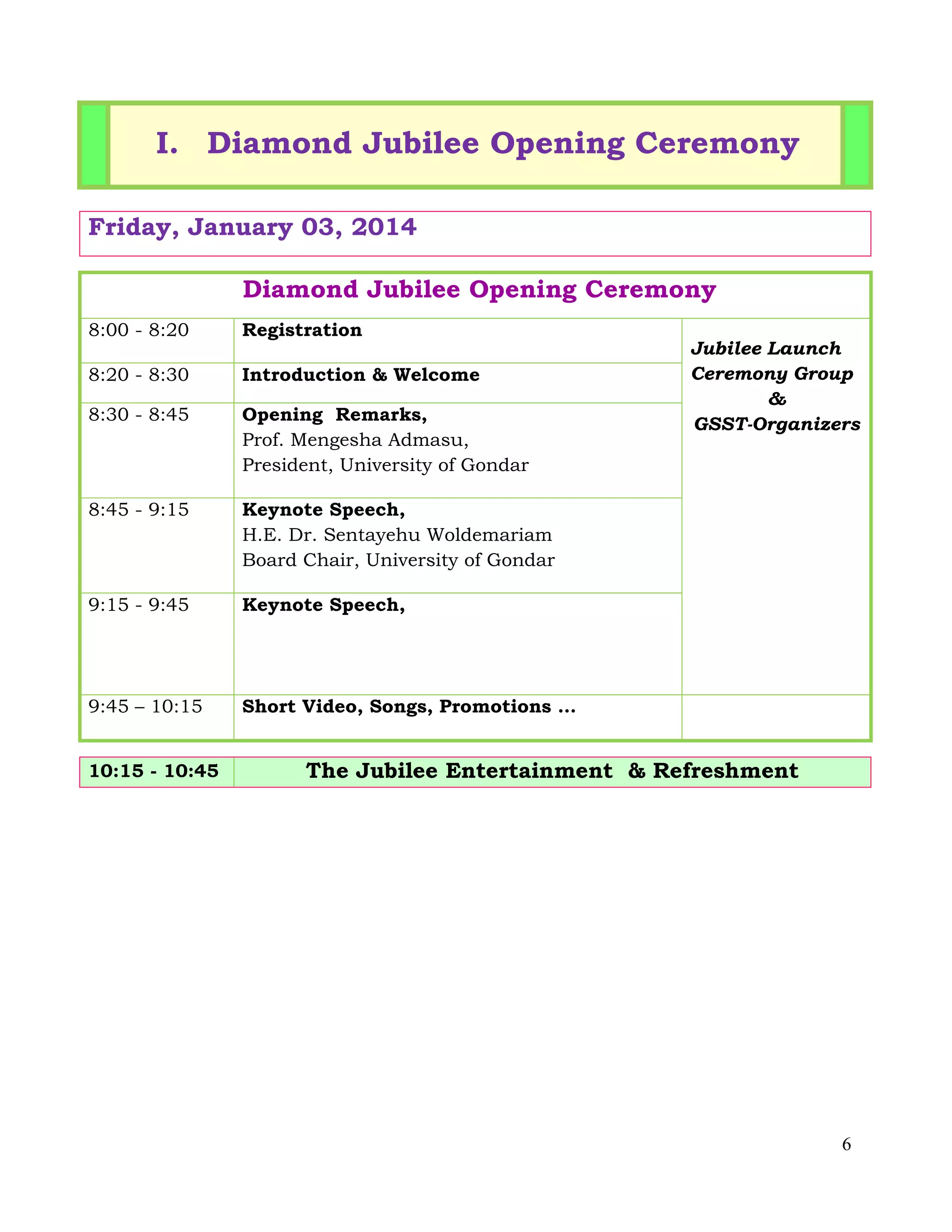 6
I. Diamond Jubilee Opening Ceremony
Friday, January 03, 2014
Diamond Jubilee Opening Ceremony
8:00 - 8:20 Registration
Jubilee Launch
Ceremony Group
&
GSST-Organizers
8:20 - 8:30 Introduction & Welcome
8:30 - 8:45 Opening Remarks,
Prof. Mengesha Admasu,
President, University of Gondar
8:45 - 9:15 Keynote Speech,
H.E. Dr. Sentayehu Woldemariam
Board Chair, University of Gondar
9:15 - 9:45 Keynote Speech,
9:45 – 10:15 Short Video, Songs, Promotions …
10:15 - 10:45 The Jubilee Entertainment & Refreshment
 