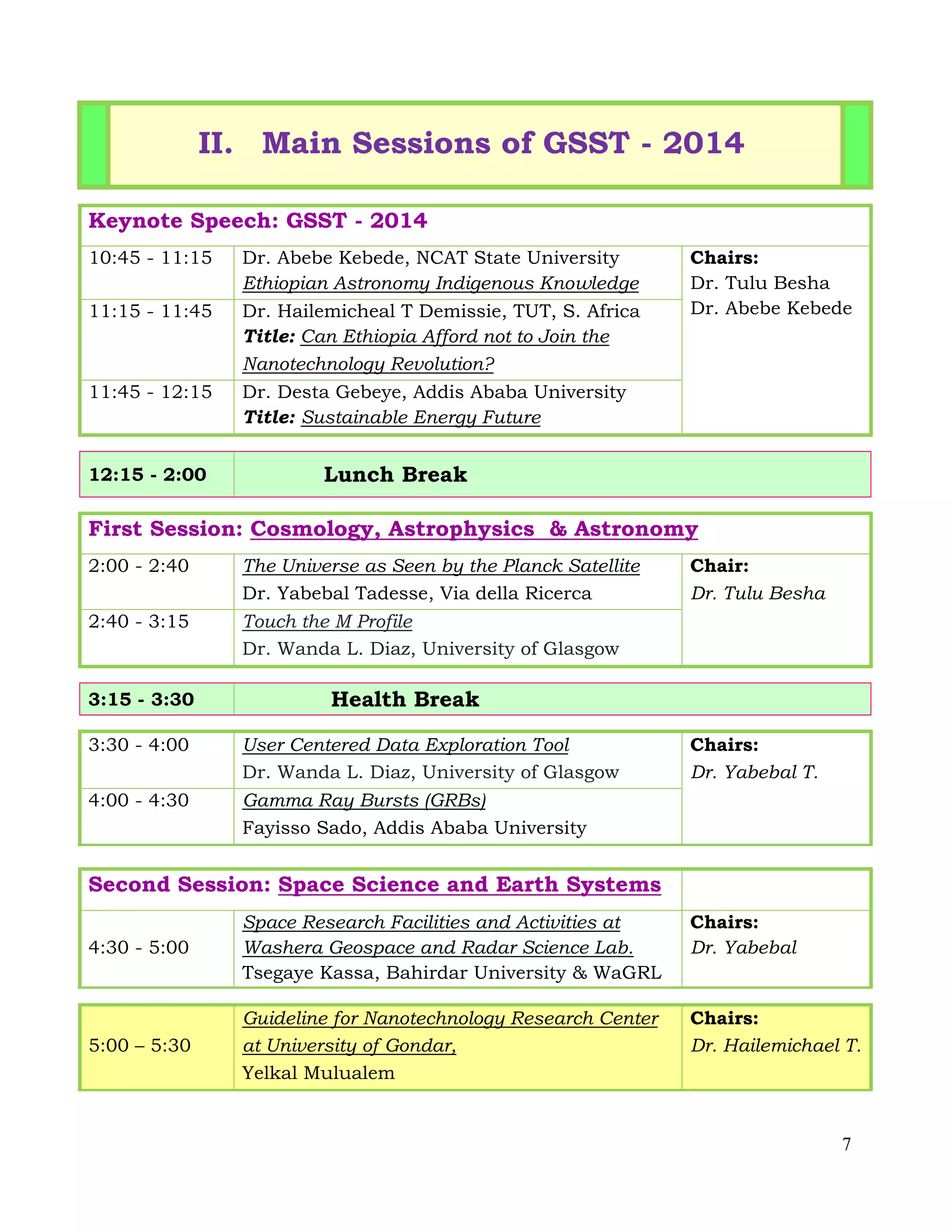 7
II. Main Sessions of GSST - 2014
Keynote Speech: GSST - 2014
10:45 - 11:15 Dr. Abebe Kebede, NCAT State University
Ethiopian Astronomy Indigenous Knowledge
Chairs:
Dr. Tulu Besha
Dr. Abebe Kebede11:15 - 11:45 Dr. Hailemicheal T Demissie, TUT, S. Africa
Title: Can Ethiopia Afford not to Join the
Nanotechnology Revolution?
11:45 - 12:15 Dr. Desta Gebeye, Addis Ababa University
Title: Sustainable Energy Future
12:15 - 2:00 Lunch Break
First Session: Cosmology, Astrophysics & Astronomy
2:00 - 2:40 The Universe as Seen by the Planck Satellite
Dr. Yabebal Tadesse, Via della Ricerca
Chair:
Dr. Tulu Besha
2:40 - 3:15 Touch the M Profile
Dr. Wanda L. Diaz, University of Glasgow
3:15 - 3:30 Health Break
3:30 - 4:00 User Centered Data Exploration Tool
Dr. Wanda L. Diaz, University of Glasgow
Chairs:
Dr. Yabebal T.
4:00 - 4:30 Gamma Ray Bursts (GRBs)
Fayisso Sado, Addis Ababa University
Second Session: Space Science and Earth Systems
4:30 - 5:00
Space Research Facilities and Activities at
Washera Geospace and Radar Science Lab.
Tsegaye Kassa, Bahirdar University & WaGRL
Chairs:
Dr. Yabebal
5:00 – 5:30
Guideline for Nanotechnology Research Center
at University of Gondar,
Yelkal Mulualem
Chairs:
Dr. Hailemichael T.
 