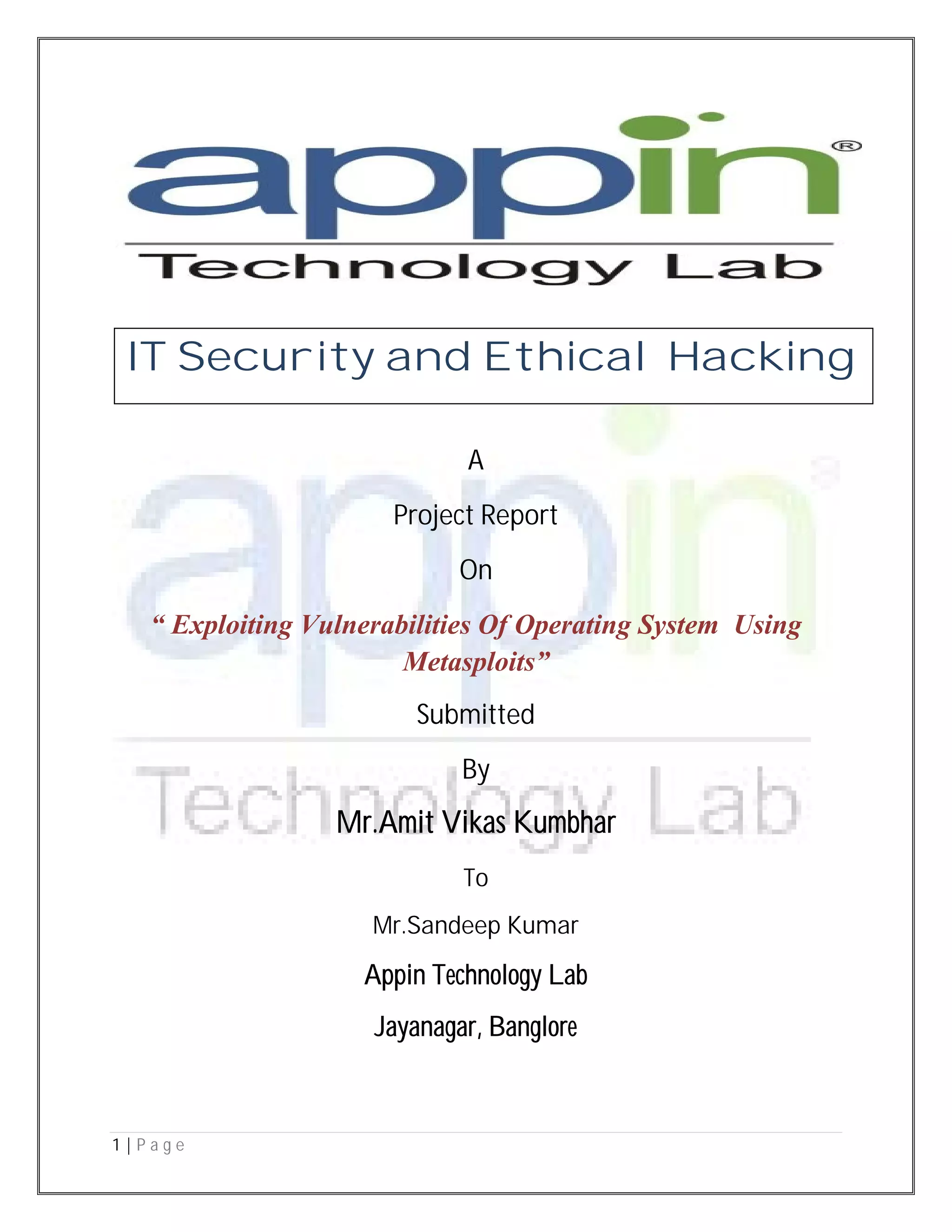 1 | P a g e
A
Project Report
On
“ Exploiting Vulnerabilities Of Operating System Using
Metasploits”
Submitted
By
Mr.Amit Vikas Kumbhar
To
Mr.Sandeep Kumar
Appin Technology Lab
Jayanagar, Banglore
IT Security and Ethical Hacking
 