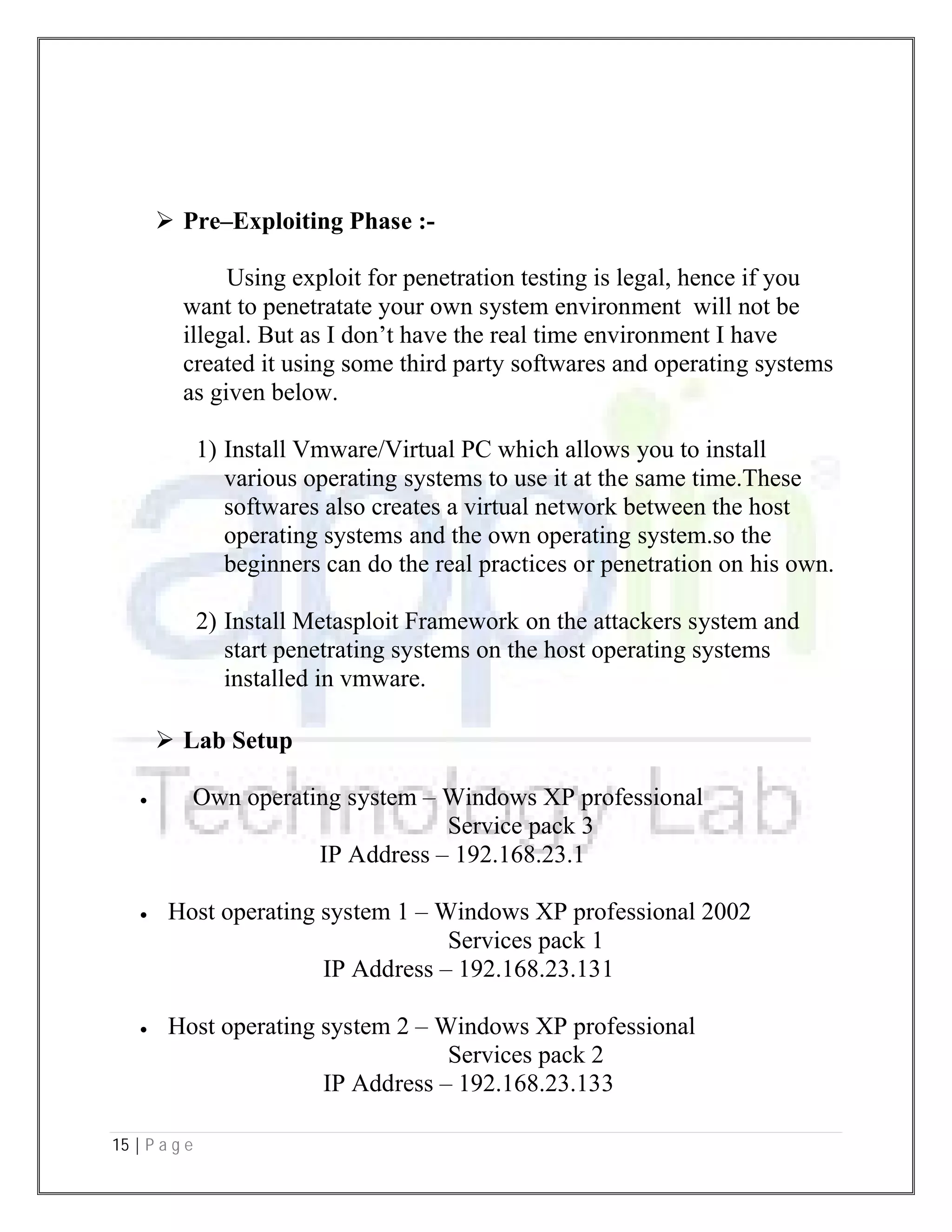 15 | P a g e
 Pre–Exploiting Phase :-
Using exploit for penetration testing is legal, hence if you
want to penetratate your own system environment will not be
illegal. But as I don’t have the real time environment I have
created it using some third party softwares and operating systems
as given below.
1) Install Vmware/Virtual PC which allows you to install
various operating systems to use it at the same time.These
softwares also creates a virtual network between the host
operating systems and the own operating system.so the
beginners can do the real practices or penetration on his own.
2) Install Metasploit Framework on the attackers system and
start penetrating systems on the host operating systems
installed in vmware.
 Lab Setup
 Own operating system – Windows XP professional
Service pack 3
IP Address – 192.168.23.1
 Host operating system 1 – Windows XP professional 2002
Services pack 1
IP Address – 192.168.23.131
 Host operating system 2 – Windows XP professional
Services pack 2
IP Address – 192.168.23.133
 