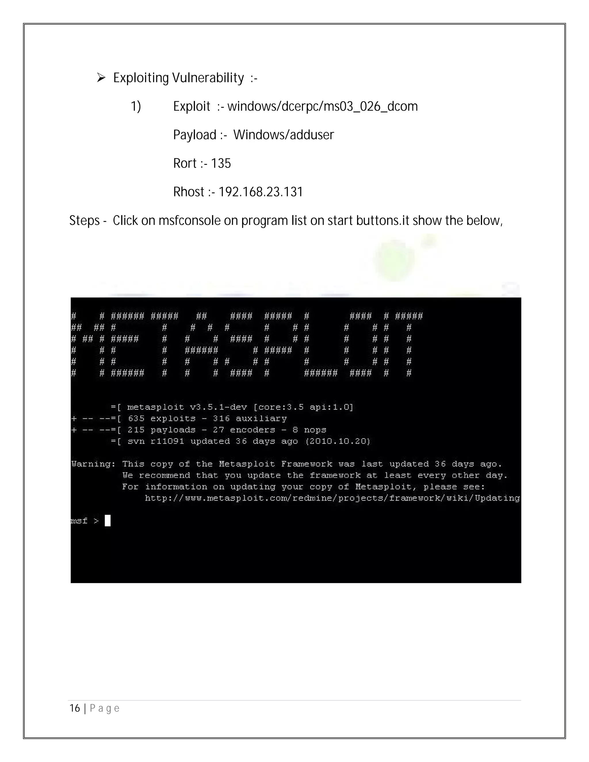 16 | P a g e
 Exploiting Vulnerability :-
1) Exploit :- windows/dcerpc/ms03_026_dcom
Payload :- Windows/adduser
Rort :- 135
Rhost :- 192.168.23.131
Steps - Click on msfconsole on program list on start buttons.it show the below,
 