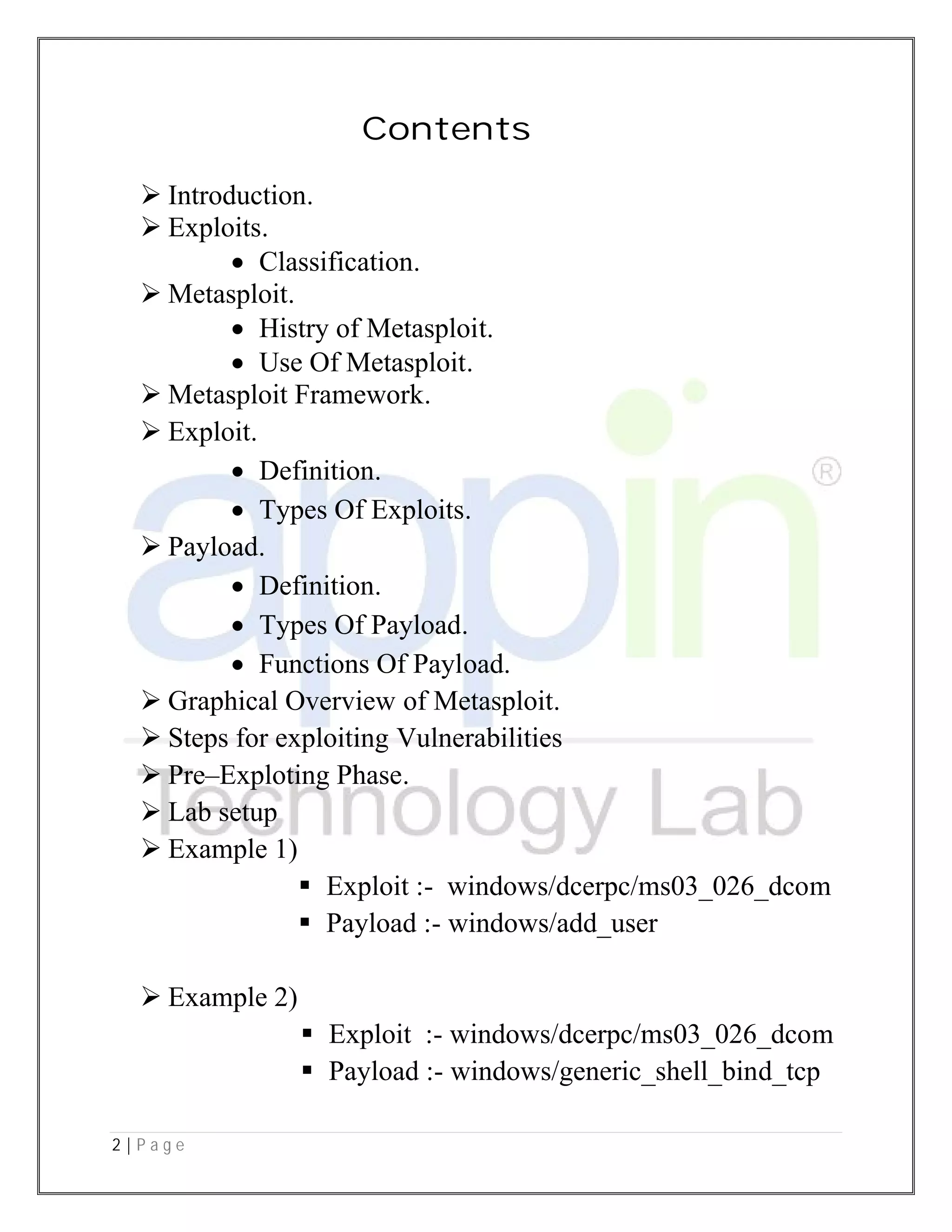 2 | P a g e
 Introduction.
 Exploits.
 Classification
 Metasploit.
 Histry of Metasploit
 Use Of Metasploit
 Metasploit Framework
 Exploit.
 Definition
 Types Of Exploits
 Payload.
 Definition
 Types Of Payload
 Functions Of Payload
 Graphical Overview of Metasploit
 Steps for exploiting Vulnerabilities
 Pre–Exploting Phase
 Lab setup
 Example 1)
 Exploit :
 Payload :
 Example 2)
 Exploit :
 Payload :
Contents
Classification.
Histry of Metasploit.
Use Of Metasploit.
Metasploit Framework.
Definition.
Types Of Exploits.
Definition.
Types Of Payload.
Functions Of Payload.
Graphical Overview of Metasploit.
Steps for exploiting Vulnerabilities
Exploting Phase.
Exploit :- windows/dcerpc/ms03_026_dcom
Payload :- windows/add_user
Exploit :- windows/dcerpc/ms03_026_dcom
Payload :- windows/generic_shell_bind_tcp
windows/dcerpc/ms03_026_dcom
windows/dcerpc/ms03_026_dcom
windows/generic_shell_bind_tcp
 