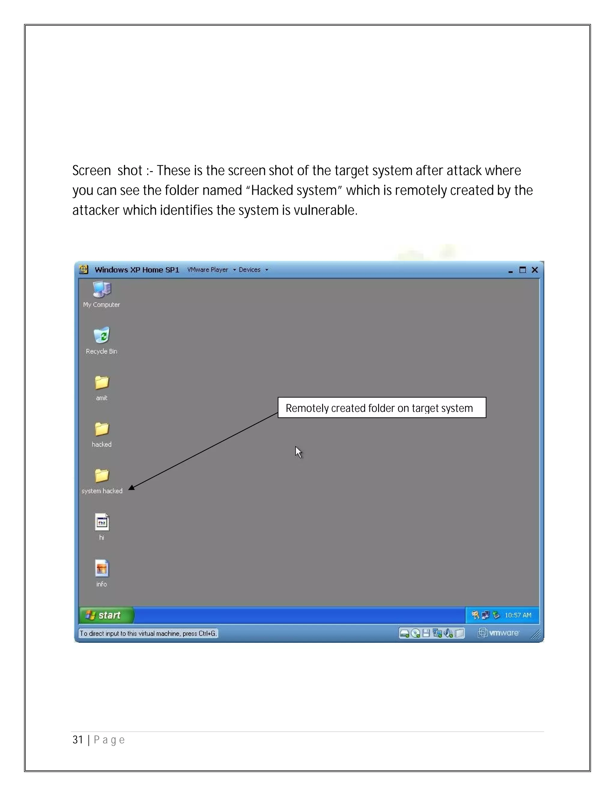 31 | P a g e
Screen shot :- These is the screen shot of the target system after attack where
you can see the folder named “Hacked system” which is remotely created by the
attacker which identifies the system is vulnerable.
Remotely created folder on target system
 