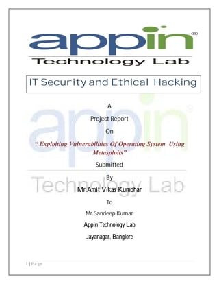 1 | P a g e
A
Project Report
On
“ Exploiting Vulnerabilities Of Operating System Using
Metasploits”
Submitted
By
Mr.Amit Vikas Kumbhar
To
Mr.Sandeep Kumar
Appin Technology Lab
Jayanagar, Banglore
IT Security and Ethical Hacking
 