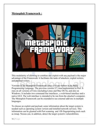 10 | P a g e
Metasploit Framework
This modularity of allowing to combine any exploit with any
advantage of the Framework: it facilitates the tasks of attackers, exploit writers,
and payload writers.
Versions of the Metasploit Framework since v3.0 are written in the
Programming Language. The previous version 2.7, was implem
runs on all versions of Unix (including Linux and Mac OS X), and also on
Windows. It includes two command line interfaces
native GUI. The web interface is intended to be run from the attacker's computer.
The Metasploit Framework can be extended to use external add
languages.
To choose an exploit and payload, some information about the target system is
needed such as operating system version and installed network services. This
information can be gleaned with
as nmap. Nessus can, in addition, detect the target system's
Metasploit Framework :
This modularity of allowing to combine any exploit with any payload is the major
advantage of the Framework: it facilitates the tasks of attackers, exploit writers,
Versions of the Metasploit Framework since v3.0 are written in the Ruby
. The previous version 2.7, was implemented in
runs on all versions of Unix (including Linux and Mac OS X), and also on
command line interfaces , a web-based interface and a
native GUI. The web interface is intended to be run from the attacker's computer.
Metasploit Framework can be extended to use external add-ons in multiple
To choose an exploit and payload, some information about the target system is
needed such as operating system version and installed network services. This
information can be gleaned with Port scanning and OS fingerprinting
in addition, detect the target system's vulnerabilities
payload is the major
advantage of the Framework: it facilitates the tasks of attackers, exploit writers,
Ruby
ented in Perl. It
runs on all versions of Unix (including Linux and Mac OS X), and also on
based interface and a
native GUI. The web interface is intended to be run from the attacker's computer.
ons in multiple
To choose an exploit and payload, some information about the target system is
needed such as operating system version and installed network services. This
OS fingerprinting tools such
vulnerabilities.
 
