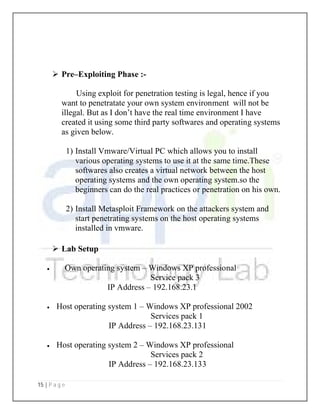 15 | P a g e
 Pre–Exploiting Phase :-
Using exploit for penetration testing is legal, hence if you
want to penetratate your own system environment will not be
illegal. But as I don’t have the real time environment I have
created it using some third party softwares and operating systems
as given below.
1) Install Vmware/Virtual PC which allows you to install
various operating systems to use it at the same time.These
softwares also creates a virtual network between the host
operating systems and the own operating system.so the
beginners can do the real practices or penetration on his own.
2) Install Metasploit Framework on the attackers system and
start penetrating systems on the host operating systems
installed in vmware.
 Lab Setup
 Own operating system – Windows XP professional
Service pack 3
IP Address – 192.168.23.1
 Host operating system 1 – Windows XP professional 2002
Services pack 1
IP Address – 192.168.23.131
 Host operating system 2 – Windows XP professional
Services pack 2
IP Address – 192.168.23.133
 