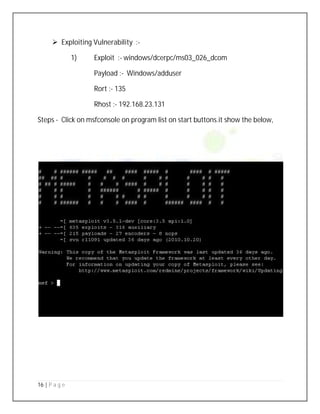 16 | P a g e
 Exploiting Vulnerability :-
1) Exploit :- windows/dcerpc/ms03_026_dcom
Payload :- Windows/adduser
Rort :- 135
Rhost :- 192.168.23.131
Steps - Click on msfconsole on program list on start buttons.it show the below,
 
