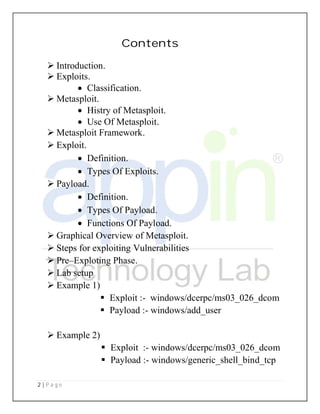 2 | P a g e
 Introduction.
 Exploits.
 Classification
 Metasploit.
 Histry of Metasploit
 Use Of Metasploit
 Metasploit Framework
 Exploit.
 Definition
 Types Of Exploits
 Payload.
 Definition
 Types Of Payload
 Functions Of Payload
 Graphical Overview of Metasploit
 Steps for exploiting Vulnerabilities
 Pre–Exploting Phase
 Lab setup
 Example 1)
 Exploit :
 Payload :
 Example 2)
 Exploit :
 Payload :
Contents
Classification.
Histry of Metasploit.
Use Of Metasploit.
Metasploit Framework.
Definition.
Types Of Exploits.
Definition.
Types Of Payload.
Functions Of Payload.
Graphical Overview of Metasploit.
Steps for exploiting Vulnerabilities
Exploting Phase.
Exploit :- windows/dcerpc/ms03_026_dcom
Payload :- windows/add_user
Exploit :- windows/dcerpc/ms03_026_dcom
Payload :- windows/generic_shell_bind_tcp
windows/dcerpc/ms03_026_dcom
windows/dcerpc/ms03_026_dcom
windows/generic_shell_bind_tcp
 
