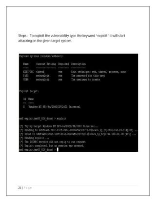 23 | P a g e
Steps - To exploit the vulnerability type the keyword “exploit” it will start
attacking on the given target system.
 