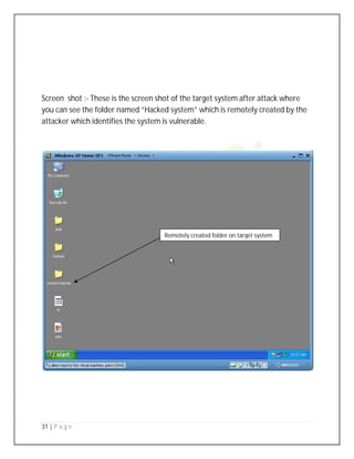 31 | P a g e
Screen shot :- These is the screen shot of the target system after attack where
you can see the folder named “Hacked system” which is remotely created by the
attacker which identifies the system is vulnerable.
Remotely created folder on target system
 