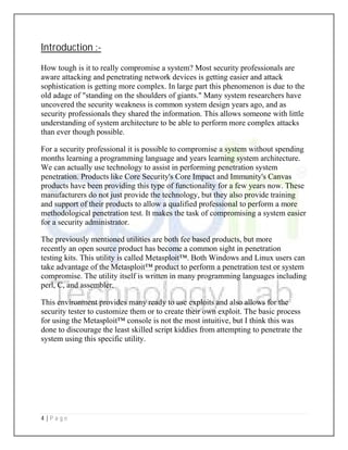 4 | P a g e
Introduction :-
How tough is it to really compromise a system? Most security professionals are
aware attacking and penetrating network devices is getting easier and attack
sophistication is getting more complex. In large part this phenomenon is due to the
old adage of "standing on the shoulders of giants." Many system researchers have
uncovered the security weakness is common system design years ago, and as
security professionals they shared the information. This allows someone with little
understanding of system architecture to be able to perform more complex attacks
than ever though possible.
For a security professional it is possible to compromise a system without spending
months learning a programming language and years learning system architecture.
We can actually use technology to assist in performing penetration system
penetration. Products like Core Security's Core Impact and Immunity's Canvas
products have been providing this type of functionality for a few years now. These
manufacturers do not just provide the technology, but they also provide training
and support of their products to allow a qualified professional to perform a more
methodological penetration test. It makes the task of compromising a system easier
for a security administrator.
The previously mentioned utilities are both fee based products, but more
recently an open source product has become a common sight in penetration
testing kits. This utility is called Metasploit™. Both Windows and Linux users can
take advantage of the Metasploit™ product to perform a penetration test or system
compromise. The utility itself is written in many programming languages including
perl, C, and assembler.
This environment provides many ready to use exploits and also allows for the
security tester to customize them or to create their own exploit. The basic process
for using the Metasploit™ console is not the most intuitive, but I think this was
done to discourage the least skilled script kiddies from attempting to penetrate the
system using this specific utility.
 