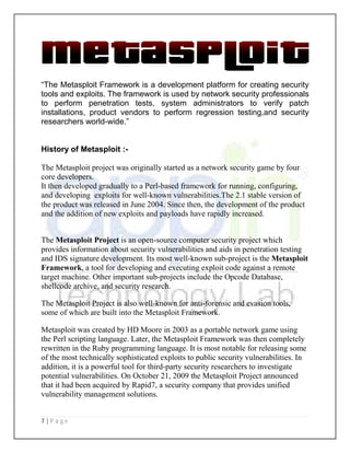 7 | P a g e
“The Metasploit Framework is a development platform for creating security
tools and exploits. The framework is used by network security professionals
to perform penetration tests, system administrators to verify patch
installations, product vendors to perform regression testing,and security
researchers world-wide.”
History of Metasploit :-
The Metasploit project was originally started as a network security game by four
core developers.
It then developed gradually to a Perl-based framework for running, configuring,
and developing exploits for well-known vulnerabilities.The 2.1 stable version of
the product was released in June 2004. Since then, the development of the product
and the addition of new exploits and payloads have rapidly increased.
The Metasploit Project is an open-source computer security project which
provides information about security vulnerabilities and aids in penetration testing
and IDS signature development. Its most well-known sub-project is the Metasploit
Framework, a tool for developing and executing exploit code against a remote
target machine. Other important sub-projects include the Opcode Database,
shellcode archive, and security research.
The Metasploit Project is also well-known for anti-forensic and evasion tools,
some of which are built into the Metasploit Framework.
Metasploit was created by HD Moore in 2003 as a portable network game using
the Perl scripting language. Later, the Metasploit Framework was then completely
rewritten in the Ruby programming language. It is most notable for releasing some
of the most technically sophisticated exploits to public security vulnerabilities. In
addition, it is a powerful tool for third-party security researchers to investigate
potential vulnerabilities. On October 21, 2009 the Metasploit Project announced
that it had been acquired by Rapid7, a security company that provides unified
vulnerability management solutions.
 