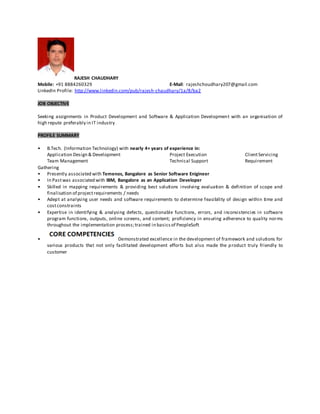RAJESH CHAUDHARY
Mobile: +91 8884260329 E-Mail: rajeshchoudhary207@gmail.com
LinkedIn Profile: http://www.linkedin.com/pub/rajesh-chaudhary/1a/8/ba2
JOB OBJECTIVE
Seeking assignments in Product Development and Software & Application Development with an organisation of
high repute preferably in IT industry
PROFILE SUMMARY
• B.Tech. (Information Technology) with nearly 4+ years of experience in:
Application Design & Development Project Execution ClientServicing
Team Management Technical Support Requirement
Gathering
• Presently associated with Temenos, Bangalore as Senior Software Enigineer
• In Pastwas associated with IBM, Bangalore as an Application Developer
• Skilled in mapping requirements & providing best solutions involving evaluation & definition of scope and
finalisation of projectrequirements / needs
• Adept at analysing user needs and software requirements to determine feasibility of design within time and
costconstraints
• Expertise in identifying & analysing defects, questionable functions, errors, and inconsistencies in software
program functions, outputs, online screens, and content; proficiency in ensuring adherence to quality norms
throughout the implementation process;trained in basicsof PeopleSoft
• Demonstrated excellence in the development of framework and solutions for
various products that not only facilitated development efforts but also made the product truly friendly to
customer
 