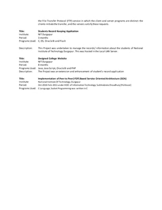 the File Transfer Protocol (FTP) service in which the client and server programs are distinct: the
clients initiatethe transfer, and the servers satisfy these requests.
Title: Students Record Keeping Application
Institute: NIT Durgapur
Period: 3 months
Programs Used: C, DS, Oracle8i and Flash
Description: This Project was undertaken to manage the records/ information about the students of National
Institute of Technology Durgapur. This was hosted in the Local LAN Server.
Title: Designed College Website
Institute: NIT Durgapur
Period: 8 months
Programs Used: Java,Java Script, Oracle8i and PHP
Description: The Project was an extension and enhancement of student’s record application
Title: Implementation of Peer to Peer( P2P) Based Service Oriented Architecture (SOA)
Institute: NationalInstitute Of Technology, Durgapur
Period: Oct-2010-Feb-2011 under HOD of InformationTechnology Subhrabrata Choudhury(Professor)
Programs Used: C Language, Socket Programming was written inC
 