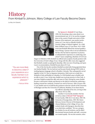 Page 14 University of Utah S.J. Quinney College of Law - Fall 2015 Issue RES GESTAE
For Spencer L. Kimball (U Law Dean,
1950–54), becoming a dean came about in an
unconventional way. At 31, he was the youngest
dean in the country. People took notice of him
because of his impressive, near-perfect perfor-
mance at U Law and as a Rhodes Scholar at
Lincoln College in Oxford, England. In a 1948
letter, William Leary (U Law Dean, 1915–1950)
wrote that Kimball offered the unusual qualifica-
tion of being a “person who is not yet admitted to
the bar, who has had no experience in practice,
or administrative experience in conducting a law
school.” Upon completing a Bachelor of Civil Law
Degree in Oxford in 1949, Kimball was offered and accepted a faculty position with
the University of Utah College of Law. Along with this offer, Leary also suggested
that Kimball consider accepting the deanship. After one year of teaching, and upon
Leary’s recommendation, Kimball became dean of U Law.
One of the first faculty members Kimball recruited after being appointed dean
was Sanford Kadish. The two had met and became friends during WWII while at-
tending Japanese language school in Boulder, Colorado. They subsequently served
together in the U.S. Navy as Japanese interpreters. Both went on to study law—
Kimball at Utah and Kadish at Columbia. In 1950 Kimball came to Kadish with
an offer to join U Law. At the time, Kadish was in private practice in New York. A
year later, Kadish accepted the offer and came to Utah. During his career, Kadish
became a well-known scholar and theorist in the field of criminal law, authoring a
leading criminal law casebook, Criminal Law and Its Processes. After 10 years with
U Law, Kadish went on to hold faculty positions at the law schools of the University
of Michigan and then the University of California, Berkeley. It was there that he
was offered a deanship of his own, serving in that
office from 1975 to 1982.
Another U Law faculty member who has
served as a dean is Edward “Ned” Spurgeon
(U Law faculty, 1980–83; U Law dean, 1983–90;
University of Georgia dean, 1993–98). Karen
McLeese, former Director of Development and
Alumni Relations at the College of Law, who
worked closely with Spurgeon, describes him
as an ideal dean candidate. “He was a progres-
sive thinker, he was all-inclusive, and he didn’t
discriminate between faculty and staff—everyone
was treated equally. He was also sensitive, atten-
History
From Kimball to Johnson, Many College of Law Faculty Become Deans
by Mary Ann Edwards
“You are more likely
to become a dean if
your experience as a
faculty member is an
experience which is
pleasant.”
– Patricia White
 