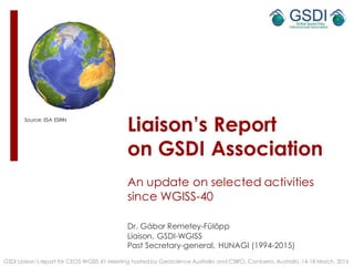 Liaison’s Report
on GSDI Association
An update on selected activities
since WGISS-40
Dr. Gábor Remetey-Fülöpp
Liaison, GSDI-WGISS
Past Secretary-general, HUNAGI (1994-2015)
GSDI Liaison’s report for CEOS WGISS 41 Meeting hosted by Geoscience Australia and CSIRO, Canberra, Australia, 14-18 March, 2016
Source: ESA ESRIN
1
 