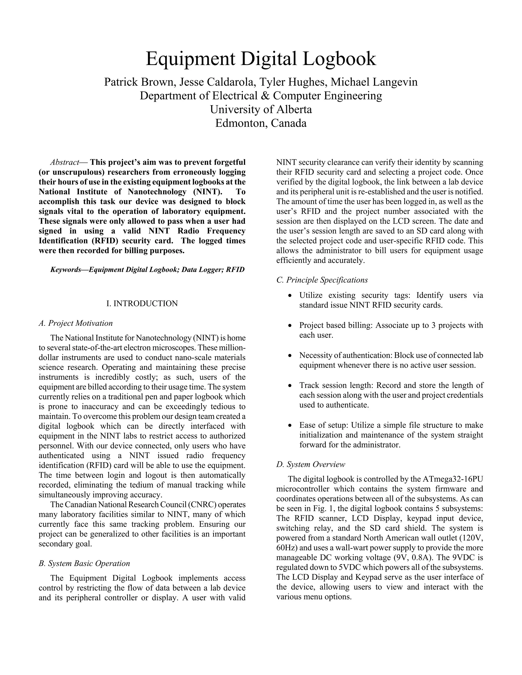 Equipment Digital Logbook
Patrick Brown, Jesse Caldarola, Tyler Hughes, Michael Langevin
Department of Electrical & Computer Engineering
University of Alberta
Edmonton, Canada
Abstract— This project’s aim was to prevent forgetful
(or unscrupulous) researchers from erroneously logging
their hours of use in the existing equipment logbooks at the
National Institute of Nanotechnology (NINT). To
accomplish this task our device was designed to block
signals vital to the operation of laboratory equipment.
These signals were only allowed to pass when a user had
signed in using a valid NINT Radio Frequency
Identification (RFID) security card. The logged times
were then recorded for billing purposes.
Keywords—Equipment Digital Logbook; Data Logger; RFID
I. INTRODUCTION
A. Project Motivation
The National Institute for Nanotechnology (NINT) is home
to several state-of-the-art electron microscopes. These million-
dollar instruments are used to conduct nano-scale materials
science research. Operating and maintaining these precise
instruments is incredibly costly; as such, users of the
equipment are billed according to their usage time. The system
currently relies on a traditional pen and paper logbook which
is prone to inaccuracy and can be exceedingly tedious to
maintain. To overcome this problem our design team created a
digital logbook which can be directly interfaced with
equipment in the NINT labs to restrict access to authorized
personnel. With our device connected, only users who have
authenticated using a NINT issued radio frequency
identification (RFID) card will be able to use the equipment.
The time between login and logout is then automatically
recorded, eliminating the tedium of manual tracking while
simultaneously improving accuracy.
The Canadian National Research Council (CNRC) operates
many laboratory facilities similar to NINT, many of which
currently face this same tracking problem. Ensuring our
project can be generalized to other facilities is an important
secondary goal.
B. System Basic Operation
The Equipment Digital Logbook implements access
control by restricting the flow of data between a lab device
and its peripheral controller or display. A user with valid
NINT security clearance can verify their identity by scanning
their RFID security card and selecting a project code. Once
verified by the digital logbook, the link between a lab device
and its peripheral unit is re-established and the user is notified.
The amount of time the user has been logged in, as well as the
user’s RFID and the project number associated with the
session are then displayed on the LCD screen. The date and
the user’s session length are saved to an SD card along with
the selected project code and user-specific RFID code. This
allows the administrator to bill users for equipment usage
efficiently and accurately.
C. Principle Specifications
• Utilize existing security tags: Identify users via
standard issue NINT RFID security cards.
• Project based billing: Associate up to 3 projects with
each user.
• Necessity of authentication: Block use of connected lab
equipment whenever there is no active user session.
• Track session length: Record and store the length of
each session along with the user and project credentials
used to authenticate.
• Ease of setup: Utilize a simple file structure to make
initialization and maintenance of the system straight
forward for the administrator.
D. System Overview
The digital logbook is controlled by the ATmega32-16PU
microcontroller which contains the system firmware and
coordinates operations between all of the subsystems. As can
be seen in Fig. 1, the digital logbook contains 5 subsystems:
The RFID scanner, LCD Display, keypad input device,
switching relay, and the SD card shield. The system is
powered from a standard North American wall outlet (120V,
60Hz) and uses a wall-wart power supply to provide the more
manageable DC working voltage (9V, 0.8A). The 9VDC is
regulated down to 5VDC which powers all of the subsystems.
The LCD Display and Keypad serve as the user interface of
the device, allowing users to view and interact with the
various menu options.
 
