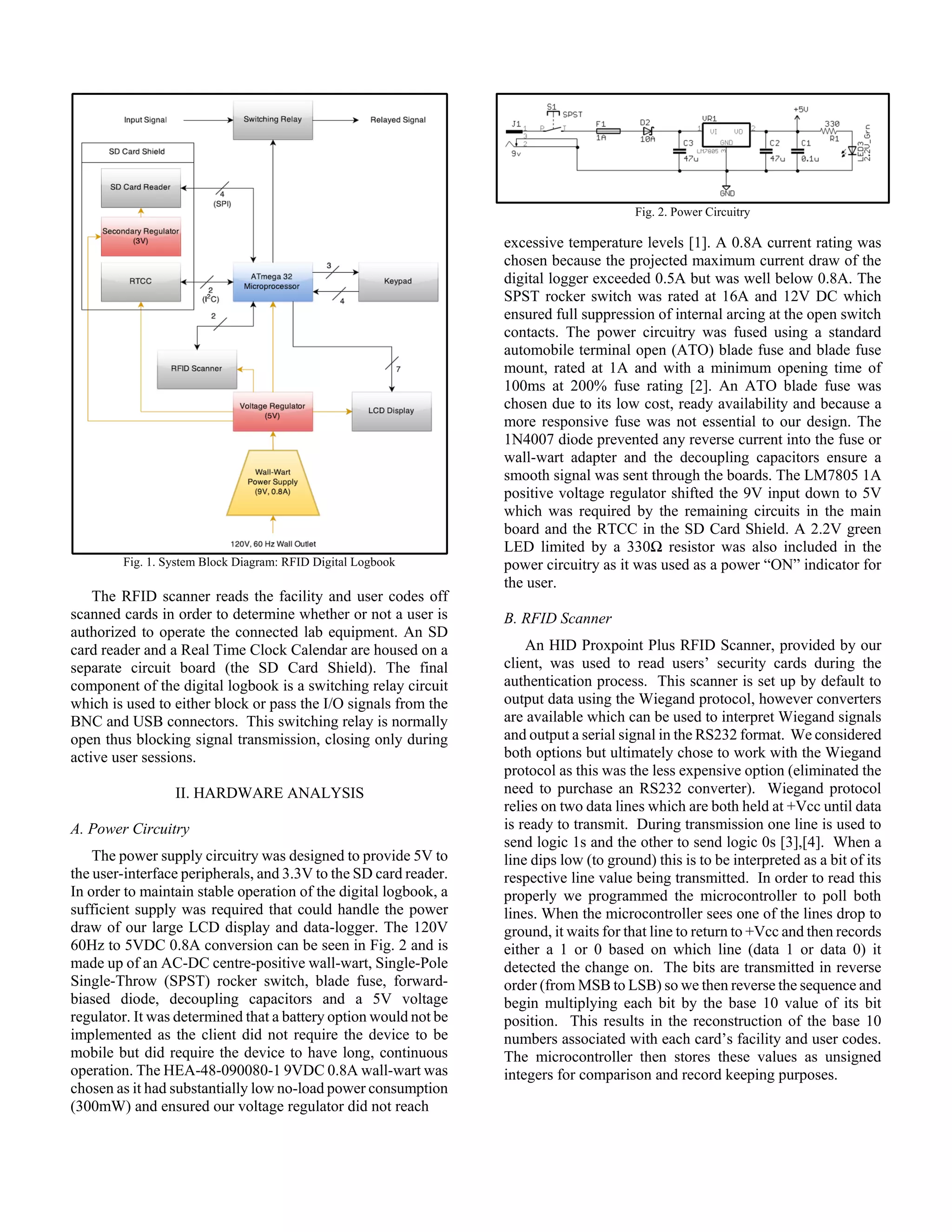 Fig. 1. System Block Diagram: RFID Digital Logbook
The RFID scanner reads the facility and user codes off
scanned cards in order to determine whether or not a user is
authorized to operate the connected lab equipment. An SD
card reader and a Real Time Clock Calendar are housed on a
separate circuit board (the SD Card Shield). The final
component of the digital logbook is a switching relay circuit
which is used to either block or pass the I/O signals from the
BNC and USB connectors. This switching relay is normally
open thus blocking signal transmission, closing only during
active user sessions.
II. HARDWARE ANALYSIS
A. Power Circuitry
The power supply circuitry was designed to provide 5V to
the user-interface peripherals, and 3.3V to the SD card reader.
In order to maintain stable operation of the digital logbook, a
sufficient supply was required that could handle the power
draw of our large LCD display and data-logger. The 120V
60Hz to 5VDC 0.8A conversion can be seen in Fig. 2 and is
made up of an AC-DC centre-positive wall-wart, Single-Pole
Single-Throw (SPST) rocker switch, blade fuse, forward-
biased diode, decoupling capacitors and a 5V voltage
regulator. It was determined that a battery option would not be
implemented as the client did not require the device to be
mobile but did require the device to have long, continuous
operation. The HEA-48-090080-1 9VDC 0.8A wall-wart was
chosen as it had substantially low no-load power consumption
(300mW) and ensured our voltage regulator did not reach
Fig. 2. Power Circuitry
excessive temperature levels [1]. A 0.8A current rating was
chosen because the projected maximum current draw of the
digital logger exceeded 0.5A but was well below 0.8A. The
SPST rocker switch was rated at 16A and 12V DC which
ensured full suppression of internal arcing at the open switch
contacts. The power circuitry was fused using a standard
automobile terminal open (ATO) blade fuse and blade fuse
mount, rated at 1A and with a minimum opening time of
100ms at 200% fuse rating [2]. An ATO blade fuse was
chosen due to its low cost, ready availability and because a
more responsive fuse was not essential to our design. The
1N4007 diode prevented any reverse current into the fuse or
wall-wart adapter and the decoupling capacitors ensure a
smooth signal was sent through the boards. The LM7805 1A
positive voltage regulator shifted the 9V input down to 5V
which was required by the remaining circuits in the main
board and the RTCC in the SD Card Shield. A 2.2V green
LED limited by a 330Ω resistor was also included in the
power circuitry as it was used as a power “ON” indicator for
the user.
B. RFID Scanner
An HID Proxpoint Plus RFID Scanner, provided by our
client, was used to read users’ security cards during the
authentication process. This scanner is set up by default to
output data using the Wiegand protocol, however converters
are available which can be used to interpret Wiegand signals
and output a serial signal in the RS232 format. We considered
both options but ultimately chose to work with the Wiegand
protocol as this was the less expensive option (eliminated the
need to purchase an RS232 converter). Wiegand protocol
relies on two data lines which are both held at +Vcc until data
is ready to transmit. During transmission one line is used to
send logic 1s and the other to send logic 0s [3],[4]. When a
line dips low (to ground) this is to be interpreted as a bit of its
respective line value being transmitted. In order to read this
properly we programmed the microcontroller to poll both
lines. When the microcontroller sees one of the lines drop to
ground, it waits for that line to return to +Vcc and then records
either a 1 or 0 based on which line (data 1 or data 0) it
detected the change on. The bits are transmitted in reverse
order (from MSB to LSB) so we then reverse the sequence and
begin multiplying each bit by the base 10 value of its bit
position. This results in the reconstruction of the base 10
numbers associated with each card’s facility and user codes.
The microcontroller then stores these values as unsigned
integers for comparison and record keeping purposes.
 