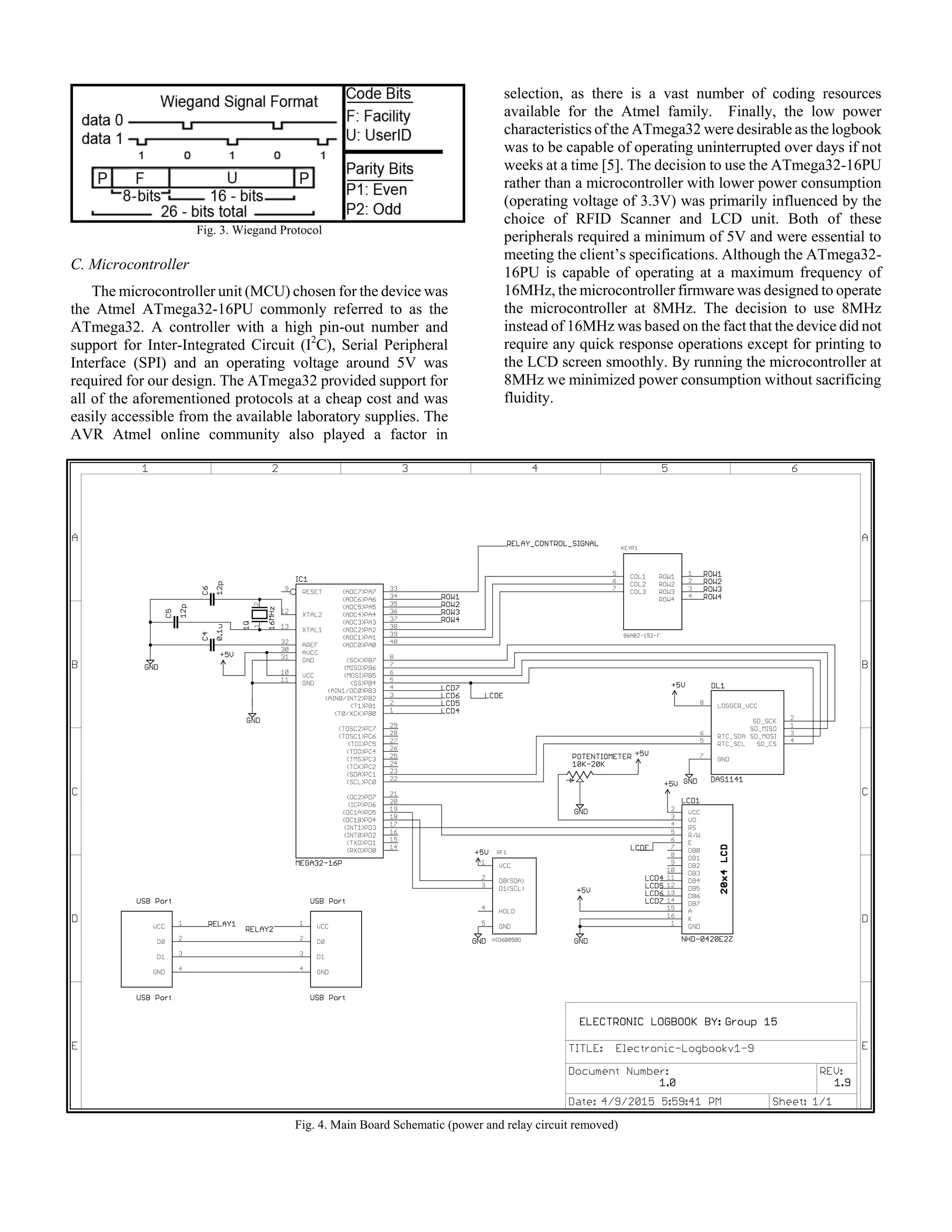 Fig. 3. Wiegand Protocol
C. Microcontroller
The microcontroller unit (MCU) chosen for the device was
the Atmel ATmega32-16PU commonly referred to as the
ATmega32. A controller with a high pin-out number and
support for Inter-Integrated Circuit (I2
C), Serial Peripheral
Interface (SPI) and an operating voltage around 5V was
required for our design. The ATmega32 provided support for
all of the aforementioned protocols at a cheap cost and was
easily accessible from the available laboratory supplies. The
AVR Atmel online community also played a factor in
selection, as there is a vast number of coding resources
available for the Atmel family. Finally, the low power
characteristics of the ATmega32 were desirable as the logbook
was to be capable of operating uninterrupted over days if not
weeks at a time [5]. The decision to use the ATmega32-16PU
rather than a microcontroller with lower power consumption
(operating voltage of 3.3V) was primarily influenced by the
choice of RFID Scanner and LCD unit. Both of these
peripherals required a minimum of 5V and were essential to
meeting the client’s specifications. Although the ATmega32-
16PU is capable of operating at a maximum frequency of
16MHz, the microcontroller firmware was designed to operate
the microcontroller at 8MHz. The decision to use 8MHz
instead of 16MHz was based on the fact that the device did not
require any quick response operations except for printing to
the LCD screen smoothly. By running the microcontroller at
8MHz we minimized power consumption without sacrificing
fluidity.
Fig. 4. Main Board Schematic (power and relay circuit removed)
 