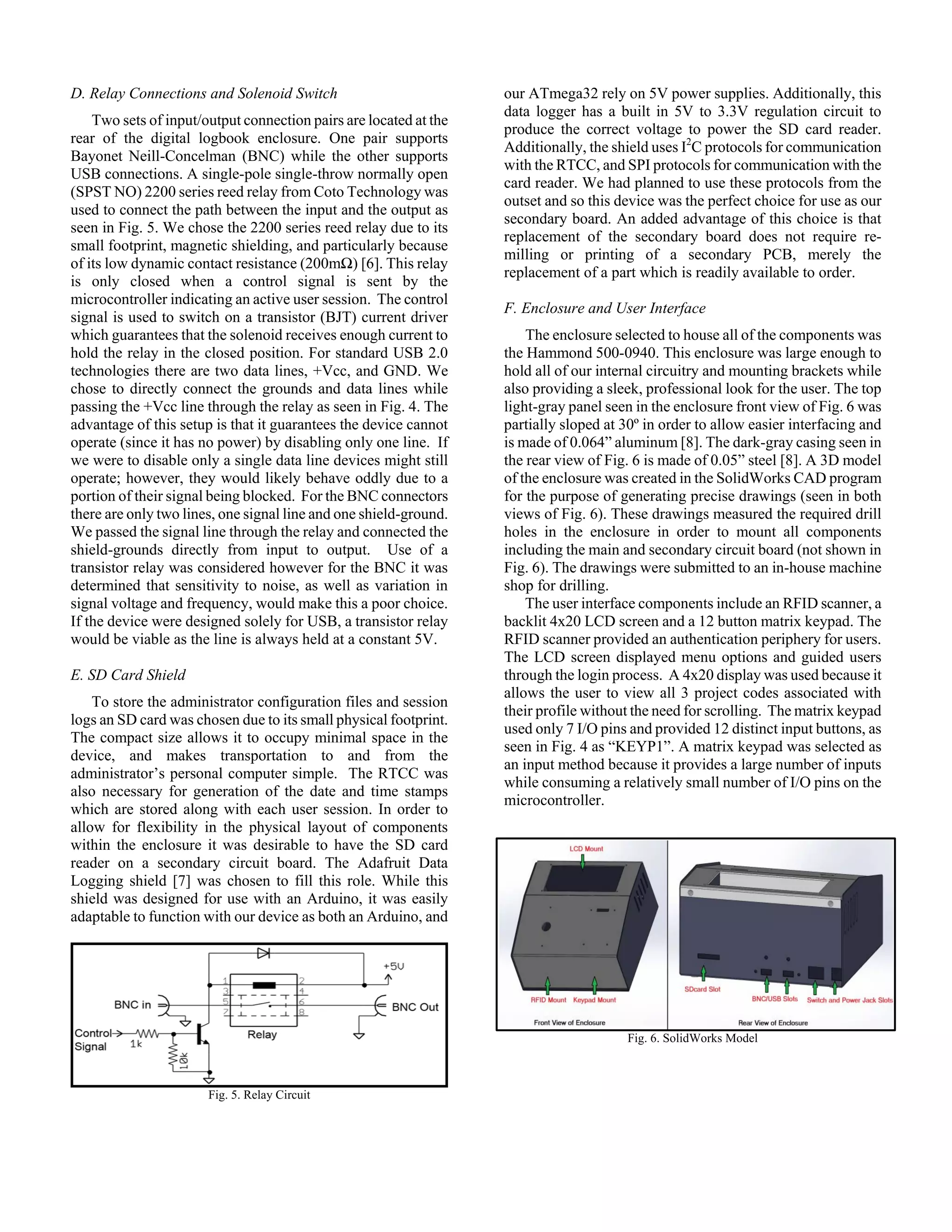 D. Relay Connections and Solenoid Switch
Two sets of input/output connection pairs are located at the
rear of the digital logbook enclosure. One pair supports
Bayonet Neill-Concelman (BNC) while the other supports
USB connections. A single-pole single-throw normally open
(SPST NO) 2200 series reed relay from Coto Technology was
used to connect the path between the input and the output as
seen in Fig. 5. We chose the 2200 series reed relay due to its
small footprint, magnetic shielding, and particularly because
of its low dynamic contact resistance (200mΩ) [6]. This relay
is only closed when a control signal is sent by the
microcontroller indicating an active user session. The control
signal is used to switch on a transistor (BJT) current driver
which guarantees that the solenoid receives enough current to
hold the relay in the closed position. For standard USB 2.0
technologies there are two data lines, +Vcc, and GND. We
chose to directly connect the grounds and data lines while
passing the +Vcc line through the relay as seen in Fig. 4. The
advantage of this setup is that it guarantees the device cannot
operate (since it has no power) by disabling only one line. If
we were to disable only a single data line devices might still
operate; however, they would likely behave oddly due to a
portion of their signal being blocked. For the BNC connectors
there are only two lines, one signal line and one shield-ground.
We passed the signal line through the relay and connected the
shield-grounds directly from input to output. Use of a
transistor relay was considered however for the BNC it was
determined that sensitivity to noise, as well as variation in
signal voltage and frequency, would make this a poor choice.
If the device were designed solely for USB, a transistor relay
would be viable as the line is always held at a constant 5V.
E. SD Card Shield
To store the administrator configuration files and session
logs an SD card was chosen due to its small physical footprint.
The compact size allows it to occupy minimal space in the
device, and makes transportation to and from the
administrator’s personal computer simple. The RTCC was
also necessary for generation of the date and time stamps
which are stored along with each user session. In order to
allow for flexibility in the physical layout of components
within the enclosure it was desirable to have the SD card
reader on a secondary circuit board. The Adafruit Data
Logging shield [7] was chosen to fill this role. While this
shield was designed for use with an Arduino, it was easily
adaptable to function with our device as both an Arduino, and
Fig. 5. Relay Circuit
our ATmega32 rely on 5V power supplies. Additionally, this
data logger has a built in 5V to 3.3V regulation circuit to
produce the correct voltage to power the SD card reader.
Additionally, the shield uses I2
C protocols for communication
with the RTCC, and SPI protocols for communication with the
card reader. We had planned to use these protocols from the
outset and so this device was the perfect choice for use as our
secondary board. An added advantage of this choice is that
replacement of the secondary board does not require re-
milling or printing of a secondary PCB, merely the
replacement of a part which is readily available to order.
F. Enclosure and User Interface
The enclosure selected to house all of the components was
the Hammond 500-0940. This enclosure was large enough to
hold all of our internal circuitry and mounting brackets while
also providing a sleek, professional look for the user. The top
light-gray panel seen in the enclosure front view of Fig. 6 was
partially sloped at 30º in order to allow easier interfacing and
is made of 0.064” aluminum [8]. The dark-gray casing seen in
the rear view of Fig. 6 is made of 0.05” steel [8]. A 3D model
of the enclosure was created in the SolidWorks CAD program
for the purpose of generating precise drawings (seen in both
views of Fig. 6). These drawings measured the required drill
holes in the enclosure in order to mount all components
including the main and secondary circuit board (not shown in
Fig. 6). The drawings were submitted to an in-house machine
shop for drilling.
The user interface components include an RFID scanner, a
backlit 4x20 LCD screen and a 12 button matrix keypad. The
RFID scanner provided an authentication periphery for users.
The LCD screen displayed menu options and guided users
through the login process. A 4x20 display was used because it
allows the user to view all 3 project codes associated with
their profile without the need for scrolling. The matrix keypad
used only 7 I/O pins and provided 12 distinct input buttons, as
seen in Fig. 4 as “KEYP1”. A matrix keypad was selected as
an input method because it provides a large number of inputs
while consuming a relatively small number of I/O pins on the
microcontroller.
Fig. 6. SolidWorks Model
 