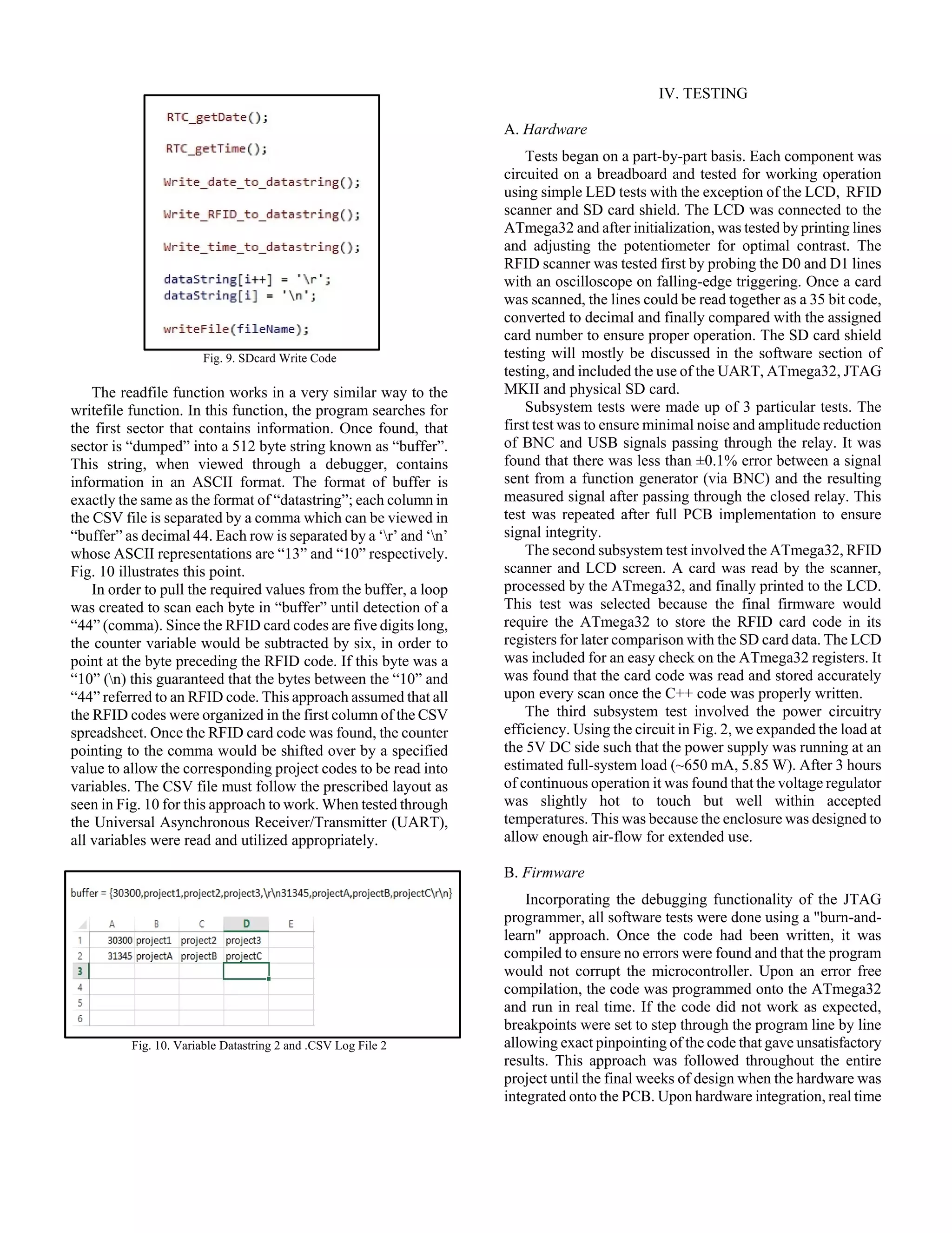 Fig. 9. SDcard Write Code
The readfile function works in a very similar way to the
writefile function. In this function, the program searches for
the first sector that contains information. Once found, that
sector is “dumped” into a 512 byte string known as “buffer”.
This string, when viewed through a debugger, contains
information in an ASCII format. The format of buffer is
exactly the same as the format of “datastring”; each column in
the CSV file is separated by a comma which can be viewed in
“buffer” as decimal 44. Each row is separated by a ‘r’ and ‘n’
whose ASCII representations are “13” and “10” respectively.
Fig. 10 illustrates this point.
In order to pull the required values from the buffer, a loop
was created to scan each byte in “buffer” until detection of a
“44” (comma). Since the RFID card codes are five digits long,
the counter variable would be subtracted by six, in order to
point at the byte preceding the RFID code. If this byte was a
“10” (n) this guaranteed that the bytes between the “10” and
“44” referred to an RFID code. This approach assumed that all
the RFID codes were organized in the first column of the CSV
spreadsheet. Once the RFID card code was found, the counter
pointing to the comma would be shifted over by a specified
value to allow the corresponding project codes to be read into
variables. The CSV file must follow the prescribed layout as
seen in Fig. 10 for this approach to work. When tested through
the Universal Asynchronous Receiver/Transmitter (UART),
all variables were read and utilized appropriately.
Fig. 10. Variable Datastring 2 and .CSV Log File 2
IV. TESTING
A. Hardware
Tests began on a part-by-part basis. Each component was
circuited on a breadboard and tested for working operation
using simple LED tests with the exception of the LCD, RFID
scanner and SD card shield. The LCD was connected to the
ATmega32 and after initialization, was tested by printing lines
and adjusting the potentiometer for optimal contrast. The
RFID scanner was tested first by probing the D0 and D1 lines
with an oscilloscope on falling-edge triggering. Once a card
was scanned, the lines could be read together as a 35 bit code,
converted to decimal and finally compared with the assigned
card number to ensure proper operation. The SD card shield
testing will mostly be discussed in the software section of
testing, and included the use of the UART, ATmega32, JTAG
MKII and physical SD card.
Subsystem tests were made up of 3 particular tests. The
first test was to ensure minimal noise and amplitude reduction
of BNC and USB signals passing through the relay. It was
found that there was less than ±0.1% error between a signal
sent from a function generator (via BNC) and the resulting
measured signal after passing through the closed relay. This
test was repeated after full PCB implementation to ensure
signal integrity.
The second subsystem test involved the ATmega32, RFID
scanner and LCD screen. A card was read by the scanner,
processed by the ATmega32, and finally printed to the LCD.
This test was selected because the final firmware would
require the ATmega32 to store the RFID card code in its
registers for later comparison with the SD card data. The LCD
was included for an easy check on the ATmega32 registers. It
was found that the card code was read and stored accurately
upon every scan once the C++ code was properly written.
The third subsystem test involved the power circuitry
efficiency. Using the circuit in Fig. 2, we expanded the load at
the 5V DC side such that the power supply was running at an
estimated full-system load (~650 mA, 5.85 W). After 3 hours
of continuous operation it was found that the voltage regulator
was slightly hot to touch but well within accepted
temperatures. This was because the enclosure was designed to
allow enough air-flow for extended use.
B. Firmware
Incorporating the debugging functionality of the JTAG
programmer, all software tests were done using a "burn-and-
learn" approach. Once the code had been written, it was
compiled to ensure no errors were found and that the program
would not corrupt the microcontroller. Upon an error free
compilation, the code was programmed onto the ATmega32
and run in real time. If the code did not work as expected,
breakpoints were set to step through the program line by line
allowing exact pinpointing of the code that gave unsatisfactory
results. This approach was followed throughout the entire
project until the final weeks of design when the hardware was
integrated onto the PCB. Upon hardware integration, real time
 