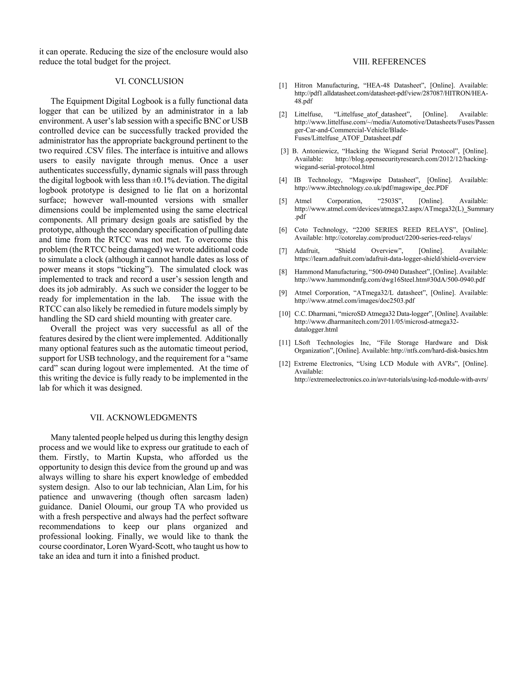 it can operate. Reducing the size of the enclosure would also
reduce the total budget for the project.
VI. CONCLUSION
The Equipment Digital Logbook is a fully functional data
logger that can be utilized by an administrator in a lab
environment. A user’s lab session with a specific BNC or USB
controlled device can be successfully tracked provided the
administrator has the appropriate background pertinent to the
two required .CSV files. The interface is intuitive and allows
users to easily navigate through menus. Once a user
authenticates successfully, dynamic signals will pass through
the digital logbook with less than ±0.1% deviation. The digital
logbook prototype is designed to lie flat on a horizontal
surface; however wall-mounted versions with smaller
dimensions could be implemented using the same electrical
components. All primary design goals are satisfied by the
prototype, although the secondary specification of pulling date
and time from the RTCC was not met. To overcome this
problem (the RTCC being damaged) we wrote additional code
to simulate a clock (although it cannot handle dates as loss of
power means it stops “ticking”). The simulated clock was
implemented to track and record a user’s session length and
does its job admirably. As such we consider the logger to be
ready for implementation in the lab. The issue with the
RTCC can also likely be remedied in future models simply by
handling the SD card shield mounting with greater care.
Overall the project was very successful as all of the
features desired by the client were implemented. Additionally
many optional features such as the automatic timeout period,
support for USB technology, and the requirement for a “same
card” scan during logout were implemented. At the time of
this writing the device is fully ready to be implemented in the
lab for which it was designed.
VII. ACKNOWLEDGMENTS
Many talented people helped us during this lengthy design
process and we would like to express our gratitude to each of
them. Firstly, to Martin Kupsta, who afforded us the
opportunity to design this device from the ground up and was
always willing to share his expert knowledge of embedded
system design. Also to our lab technician, Alan Lim, for his
patience and unwavering (though often sarcasm laden)
guidance. Daniel Oloumi, our group TA who provided us
with a fresh perspective and always had the perfect software
recommendations to keep our plans organized and
professional looking. Finally, we would like to thank the
course coordinator, Loren Wyard-Scott, who taught us how to
take an idea and turn it into a finished product.
VIII. REFERENCES
[1] Hitron Manufacturing, “HEA-48 Datasheet”, [Online]. Available:
http://pdf1.alldatasheet.com/datasheet-pdf/view/287087/HITRON/HEA-
48.pdf
[2] Littelfuse, “Littelfuse_atof_datasheet”, [Online]. Available:
http://www.littelfuse.com/~/media/Automotive/Datasheets/Fuses/Passen
ger-Car-and-Commercial-Vehicle/Blade-
Fuses/Littelfuse_ATOF_Datasheet.pdf
[3] B. Antoniewicz, “Hacking the Wiegand Serial Protocol”, [Online].
Available: http://blog.opensecurityresearch.com/2012/12/hacking-
wiegand-serial-protocol.html
[4] IB Technology, “Magswipe Datasheet”, [Online]. Available:
http://www.ibtechnology.co.uk/pdf/magswipe_dec.PDF
[5] Atmel Corporation, “2503S”, [Online]. Available:
http://www.atmel.com/devices/atmega32.aspx/ATmega32(L)_Summary
.pdf
[6] Coto Technology, “2200 SERIES REED RELAYS”, [Online].
Available: http://cotorelay.com/product/2200-series-reed-relays/
[7] Adafruit, “Shield Overview”, [Online]. Available:
https://learn.adafruit.com/adafruit-data-logger-shield/shield-overview
[8] Hammond Manufacturing, “500-0940 Datasheet”, [Online]. Available:
http://www.hammondmfg.com/dwg16Steel.htm#30dA/500-0940.pdf
[9] Atmel Corporation, “ATmega32/L datasheet”, [Online]. Available:
http://www.atmel.com/images/doc2503.pdf
[10] C.C. Dharmani, “microSD Atmega32 Data-logger”, [Online]. Available:
http://www.dharmanitech.com/2011/05/microsd-atmega32-
datalogger.html
[11] LSoft Technologies Inc, “File Storage Hardware and Disk
Organization”, [Online]. Available: http://ntfs.com/hard-disk-basics.htm
[12] Extreme Electronics, “Using LCD Module with AVRs”, [Online].
Available:
http://extremeelectronics.co.in/avr­tutorials/using­lcd­module­with­avrs/
 