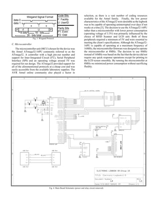 Fig. 3. Wiegand Protocol
C. Microcontroller
The microcontroller unit (MCU) chosen for the device was
the Atmel ATmega32-16PU commonly referred to as the
ATmega32. A controller with a high pin-out number and
support for Inter-Integrated Circuit (I2
C), Serial Peripheral
Interface (SPI) and an operating voltage around 5V was
required for our design. The ATmega32 provided support for
all of the aforementioned protocols at a cheap cost and was
easily accessible from the available laboratory supplies. The
AVR Atmel online community also played a factor in
selection, as there is a vast number of coding resources
available for the Atmel family. Finally, the low power
characteristics of the ATmega32 were desirable as the logbook
was to be capable of operating uninterrupted over days if not
weeks at a time [5]. The decision to use the ATmega32-16PU
rather than a microcontroller with lower power consumption
(operating voltage of 3.3V) was primarily influenced by the
choice of RFID Scanner and LCD unit. Both of these
peripherals required a minimum of 5V and were essential to
meeting the client’s specifications. Although the ATmega32-
16PU is capable of operating at a maximum frequency of
16MHz, the microcontroller firmware was designed to operate
the microcontroller at 8MHz. The decision to use 8MHz
instead of 16MHz was based on the fact that the device did not
require any quick response operations except for printing to
the LCD screen smoothly. By running the microcontroller at
8MHz we minimized power consumption without sacrificing
fluidity.
Fig. 4. Main Board Schematic (power and relay circuit removed)
 