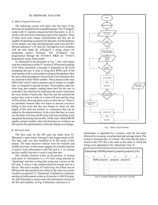 III. FIRMWARE ANALYSIS
A. Main Program Overview
The following section will delve into the topic of the
firmware developed for the assembled project. The ATmega32
comes with 32 registers categorized into four ports: A, B, C,
and D, with each port containing eight of the registers. Some
of these ports have unique functionalities but they are all
capable of operating as general I/O data pins. For the purposes
of this project, the only specialized pins used were port B’s
SPI pins and port C’s I2
C pins [9]. The high level of versatility
with the pins made the ATmega32 a strong choice for
integrating project firmware. The ATmega32 was
programmed through the JTAGICE MKII (or “JTAG”)
programmer using Atmel studio.
As illustrated in the flowchart in Fig. 7, the code begins
with the initialization of the I2
C protocol, SPI protocol and the
LCD. Once initialized, a message is displayed on the LCD
prompting the user to scan in using their RFID card. If the
card matches with a card number existing in the database, then
the user will be prompted to choose from a list of projects that
are attached to their RFID number. These project codes may
differ from card to card as projects can be unique to a single
user, or assigned to a group of users. These project codes are
often long and complex making them hard for the user to
remember; this selection list eliminates the need to memorize
the exact details of each code. Once the user has selected the
project they wish to work on, a timer will start and the relay
will be closed, allowing them access to their device. There is
an automatic timeout after two hours to prevent excessive
billing in the event that the user forgets to clock out (the
length of this time-out window is a parameter that can be
edited by the administration). In the event that they do clock
out, the timer will stop and the relay will close resulting in the
equipment becoming inaccessible. All the users’ details (RFID
number, project number, date and duration) are written to an
SD card for the administrator to allocate charges accordingly.
B. SD Card Code
The base code for the SD card was taken from CC
Dharmani’s open source Atmega32 data logger project [10].
The base code was then modified to fit the needs of this
project. The main functions utilized were the writefile and
readfile functions. As the names suggest, the writefile function
is used to write information to the SD card in a .csv format
and the readfile function is used to read that data.
The writefile function works on the premise of writing
each piece of information to a 512 byte string denoted as
“datastring” and then writing that string into a sector on the
SD card. A sector is the smallest physical storage unit on a
device. This unit is usually 512 bytes long. So if there was an
800 byte file that needed to be written to the card, two sectors
would be occupied [11]. “Datastring” is defined as a character
and thus all information written to it must be in ASCII format.
An ASCII decoder is used to make the information viewed off
the SD card readable. As Fig. 8 illustrates, each piece of
Fig. 7. Main Code Flowchart
information is separated by a comma, with the last entry
followed by a comma, a newline feed and carriage return. This
is done to maintain the .csv format. The order that the data is
stored in the CSV file is the same as the order in which the
strings were appended to the “datastring” (Fig. 9).
Fig. 8. Variable Datastring 1 and .CSV Log File
 