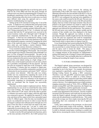 debugging became impossible due to not having space on the
PCB for the JTAG MKII and from that point onwards all
software tests were done by programming the ATmega32 on a
breadboard, transferring it over to the PCB, and running the
device. Determining where the errors in code arose was much
more difficult when using this approach and as a result
extensive troubleshooting was required.
Setting up the LCD consisted of wiring only 12 out of the
16 pins. A simple test was conducted after each group of pins
was wired to its designated input/output. To start, pins 1 and
16 were connected to a common ground, followed by pins 2
and 15 being connected to the 5V rail. A voltmeter was used
to assure that both the 5V and ground were received in the
correct locations. Lastly, pins 4 through 6 and 11 through 14
were connected simultaneously to the data ports on the
ATmega32. A final test was conducted by writing a small
initialization sequence that wrote some characters to the LCD.
This initialization sequence consisted of assigning the initial
states of the read/write pins to our ATmega32, assigning a
slave select pin, and loading a custom character library
(retrieved from the extreme electronics website [11].
It was essential to implement a working LCD beforehand
to ease the eventual debugging of the keypad. The seven pins
on the keypad were directly connected to pins 0 through 6 on
port A of the ATmega32 microcontroller. The pins on the
keypad represent the four rows and the three columns. A small
test was conducted at this point at assure that the three column
keypad pins were indeed resting at a high voltage of 5V.
When a key on the keypad is pressed a row pin and a column
pin is grounded, corresponding to the key pressed. The four
row pins are assigned as input pins to the ATmega32, while
the remaining 3 columns pins are assigned to output pins.
Code was written to essentially continuously scan the row and
column pins for any key presses, and returns “0xFF” while no
key presses were detected. After this code was written,
another test was conducted by outputting the result of the
returned character, determined by the interpretation of our
code, to the LCD. After every character on the keypad was
successfully outputting its corresponding character to the
LCD, we concluded that the keypad was successfully
implemented.
The relay was fairly simple to implement and test. Before
implementing it in our circuit we tested that the relay switch
was in fact working. We simply powered one of its inputs
with a 20mA and 1V DC source, and set the other to ground.
A voltmeter was used to read its output, while the other input
was connected to ground. We applied the required 5V to the
relay and observed the output switch from a grounded signal
to the 1V, 200mA signal. After the relay was installed in our
circuit, we conducted one last test in order to assure that the
ATmega32 could provide sufficient power through one of its
pins to force the relay to switch from one input to the other.
Code was written to power pin 7 on port A, which was
responsible for powering the relay. Our tests concluded that
the relay had been successfully implemented into our circuit.
In order to test the SD card read and write functions, and to
set the time and date of the RTCC, the UART protocol was
utilized along with a hyper terminal. By utilizing the
functionality of the UART, the source code provided by C.C.
Dharmani allowed for the time and date of the RTCC to be set
through the hyper-terminal in a very user friendly way. Once
the RTCC was configured, the read and write capabilities of
the source code could be tested for the SD card. The tests were
carried out by executing code to write to the SD card and then
display what was written in the hyper-terminal. Once the text
printed to the hyper terminal was found to match the data
written to the SD card, was considered successful. A similar
approach was followed for the read function. The contents of
the SD card sector were read into a separate variable and the
contents of that variable were then displayed to the hyper
terminal. Though this approach was tedious at times, it
provided extremely valuable insight into how the information
of the SD card was organized and could be manipulated.
These insights lead to the decision to structure our data in the
final format which is shown above in figures 8 and 10.
It was found during final system testing that the RTCC had
become damaged and was no longer functioning. We believe
this occurred due to contact between one of its circuit traces
and the epoxy used to mount the shield. This epoxy is
believed to have eaten away at the trace, damaging the RTCC.
As a stopgap measure on the prototype we implemented a
ticking clock based on the ATmega32 system clock frequency.
This “virtual clock” does not handle dates but is sufficient for
tracking and recording the length of user sessions.
V. FUTURE CONSIDERATIONS
The Digital Logbook, being a prototype, was designed for
a very specific purpose. This presents some restrictions for
expanding its use in the future. For example, the prototype
was requested to specifically control access to a Precision
Etching Coding System by gating a BNC connection.
Therefore, it can only gate BNC connection types (and USB
connections types, which we added as a bonus feature).
However, there are many connection types that could be added
in order to increase compatibility when controlling access to a
variety of devices. If we added gated access to high resolution
imaging connections (such as: VGA, DVI or HDMI) to the
already existing BNC and USB connections, the Digital Log
Book’s compatibility could be significantly increased.
Another feature to be considered in future work would be
to make some adjustments to the enclosure. Security would be
increased if the SD memory card could only be removed from
inside the Digital Logbook, through a locked latch perhaps,
where only the administrator would hold the key. This would
prevent the average user from simply removing the SD card
and adding their own credentials to the list of approved
credentials.
Lastly, upon completion of the prototype, we discovered
plenty of wasted space inside of the enclosure. Should the
prototype be mass-produced the enclosure could be redesigned
in order to eliminate wasted space, resulting in a smaller and
lighter device, increasing the variety of environments in which
 