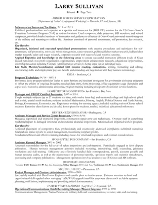 LARRY SULLIVAN
Résumé  Page Two
ARMED FORCES SERVICE COPRORATION
[Department of Labor’s Employment Workshop] – Alameda, CA and Juneau, AK
Subcontractor Instructor/Facilitator, 7/15 to 12/15
Exhibited professionalism and expertise as a speaker and instructor for (DOLEW) seminar for the US Coast Guard’s
Transition Assistance Program (TAP) at various locations. Used computers, slide projectors, HD monitors, and related
equipment, provided detailed seminars of instruction and guidance to all ranks of Coast Guard personnel transitioning out
of the military and returning to civilian life. Seminars consisted of personal assessments, self-promotion, key research,
etc.
Key Results:
Organized, initiated and executed specialized presentations with creative procedures and techniques for self-
assessment, self-promotion, stress and stress management, career research, published labor market research, hidden labor
market research, salary and wages research, corporate research with successful and positive outcome.
Applied Expertise and knowledge in the following areas to ensure successful instructors different levels of Coast
Guard personnel: non-profit organization opportunities, employment enhancement research, educational opportunities,
internship resources including Veterans Administration services to better serve on an individual basis.
Life Skills Mentor/Coordinator; assisted with resume reading, evaluations, writing, formatting and editing,
interviewing skills, and employment pay and benefit understanding and negotiation with Key business terminology.
USDA – Stockton, CA
Program Technician, 04/14 -- 08/14
Performed basic program technician duties to assist farmers and ranchers in requests for government assistance programs
to offset the effects of ongoing droughts; included data entry, form processing, office equipment usage (facsimiles and
copier use). Extensive administrative assistance, program training including all aspects of customer service functions.
HOME TUTORING SERVICES– San Francisco Bay Area
Manager and CBEST Certified Instructor, 2/07 to 3/14
Taught multiple subjects (up to 27 students at a time, with twelve hour day) and mentored college and high school gifted
and at-risk, special needs students; subjects included Mathematics, History, English, Political Science and Earth Science,
Biology, Government, Economics, etc. Experience working for tutoring agency; included teaching various Charter school
students. Extensive client liaison and detailed lesson plans for students, reached individual educational milestones.
WESTERN EXTERMINATOR – Burlingame, CA
Assistant Manager and Service Center Inspector, 6/04 to 8/06
Managed, supervised and instructed inspectors, construction repair crew and technicians. Oversaw staff in completing
residential repairs to damaged structures and conducted clearance inspections. Scheduled and inspected work in progress.
Key Results:
Achieved placement of competitive bids, professionally and courteously addressed complaints; submitted numerous
financial and status reports to senior management, maximizing company profits.
Conducted efficient and effective training including classes for structural inspections and contract considerations.
SFO SHUTTLE BUS COMPANY – San Francisco, CA
Assistant General Manager, 2000 to 2002
Assumed responsibility for the full cycle of safety inspections and enforcement. Periodically engaged in labor dispute
arbitration. Human resource management activities included recruiting, interviewing, staff, counseling, grievance
resolutions and skill training. Efficiently and effectively handled daily correspondence, payroll, accounts payable and
human resource audits, as well as the maintenance of personnel records, operation reports and statistics spreadsheets,
purchasing and company publications. Management operations involved extensive use of Kronos and MS software.
[TEMPORARY ASSIGNMENTS]
Terminix WDO Trainee 2010  Bay Area Consulting, Office Manager 2007; Clark Pest, Technician 2006  Sears, Technician’s Manager 2002
SBC, INC. [AT&T] – Pleasanton, CA
Project Manager and Contract Administrator, 1998 to 2000
Successfully worked with DataComm Engineers and outside plant technician crews. Extreme attention to detail and
organizational skills applied when managing LAN/WAN upgrade install for corporate clients such as Adobe systems:
planning, staff liaison, implementing and providing critical documentation.
UNITED STATES MARINES [Gulf War] – Oceanside, CA
Operational Communications Chief/Recruiting Manager/Master Sergeant, 1977 to 1998
Communications Management; Trained Marines in military skills and communications; recruiter; sales and marketing.
 