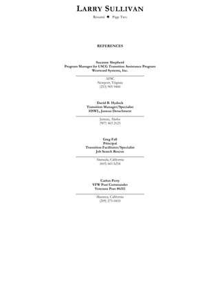 LARRY SULLIVAN
Résumé  Page Two
REFERENCES
Suzanne Shepherd
Program Manager for USCG Transition Assistance Program
Westward Systems, Inc.
______________________________________
AFSC
Newport, Virginia
(253) 905 9400
David B. Hydock
Transition Manager/Specialist
HSWL, Juneau Detachment
______________________________________
Juneau, Alaska
(907) 463 2123
Greg Fall
Principal
Transition Facilitator/Specialist
Job Search Rescue
______________________________________
Alameda, California
(603) 661 6254
Carlon Perry
VFW Post Commander
Veterans Post #6311
______________________________________
Manteca, California
(209) 275-0410
 