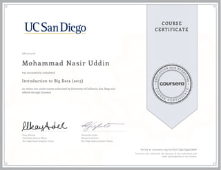 EDUCA
T
ION FOR EVE
R
YONE
CO
U
R
S
E
C E R T I F
I
C
A
TE
COURSE
CERTIFICATE
08/12/2016
Mohammad Nasir Uddin
Introduction to Big Data (2015)
an online non-credit course authorized by University of California, San Diego and
offered through Coursera
has successfully completed
Ilkay Altintas
Chief Data Science Officer
San Diego Supercomputer Center
Amarnath Gupta
Research Scientist
San Diego Supercomputer Center
Verify at coursera.org/verify/TLQLFQ3AUAAV
Coursera has confirmed the identity of this individual and
their participation in the course.
 