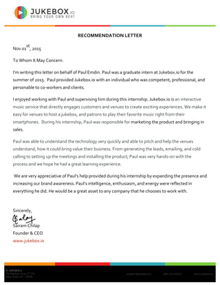 support@jukebox.io 424-2JU-KE42 www.jukebox.io
© JUKEBOX.IO
79 Madison Ave, 2
nd
Flr,
New York, NY - 10016
RECOMMENDATION	LETTER
Nov	01
st
,	2015	
To	Whom	It	May	Concern:	
I’m	writing	this	letter	on	behalf	of	Paul	Emdin.	Paul	was	a	graduate	intern	at	Jukebox.io	for	the	
summer	of	2015.		Paul	provided	Jukebox.io	with	an	individual	who	was	competent,	professional,	and	
personable	to	co-workers	and	clients.	
I	enjoyed	working	with	Paul	and	supervising	him	during	this	internship.	Jukebox.io	is	an	interactive	
music	service	that	directly	engages	customers	and	venues	to	create	exciting	experiences.	We	make	it	
easy	for	venues	to	host	a	jukebox,	and	patrons	to	play	their	favorite	music	right	from	their	
smartphones.		During	his	internship,	Paul	was	responsible	for	marketing	the	product	and	bringing	in	
sales. 	
Paul	was	able	to	understand	the	technology	very	quickly	and	able	to	pitch	and	help	the	venues	
understand,	how	it	could	bring	value	their	business.	From	generating	the	leads,	emailing,	and	cold	
calling	to	setting	up	the	meetings	and	installing	the	product;	Paul	was	very	hands-on	with	the	
process	and	we	hope	he	had	a	great	learning	experience.
	We	are	very	appreciative	of	Paul’s	help	provided	during	his	internship	by	expanding	the	presence	and	
increasing	our	brand	awareness.	Paul’s	intelligence,	enthusiasm,	and	energy	were	reflected	in	
everything	he	did.	He	would	be	a	great	asset	to	any	company	that	he	chooses	to	work	with.		 	
	
Sincerely,	
	
Sairam	Chilap	
Founder	&	CEO		
www.jukebox.io
 