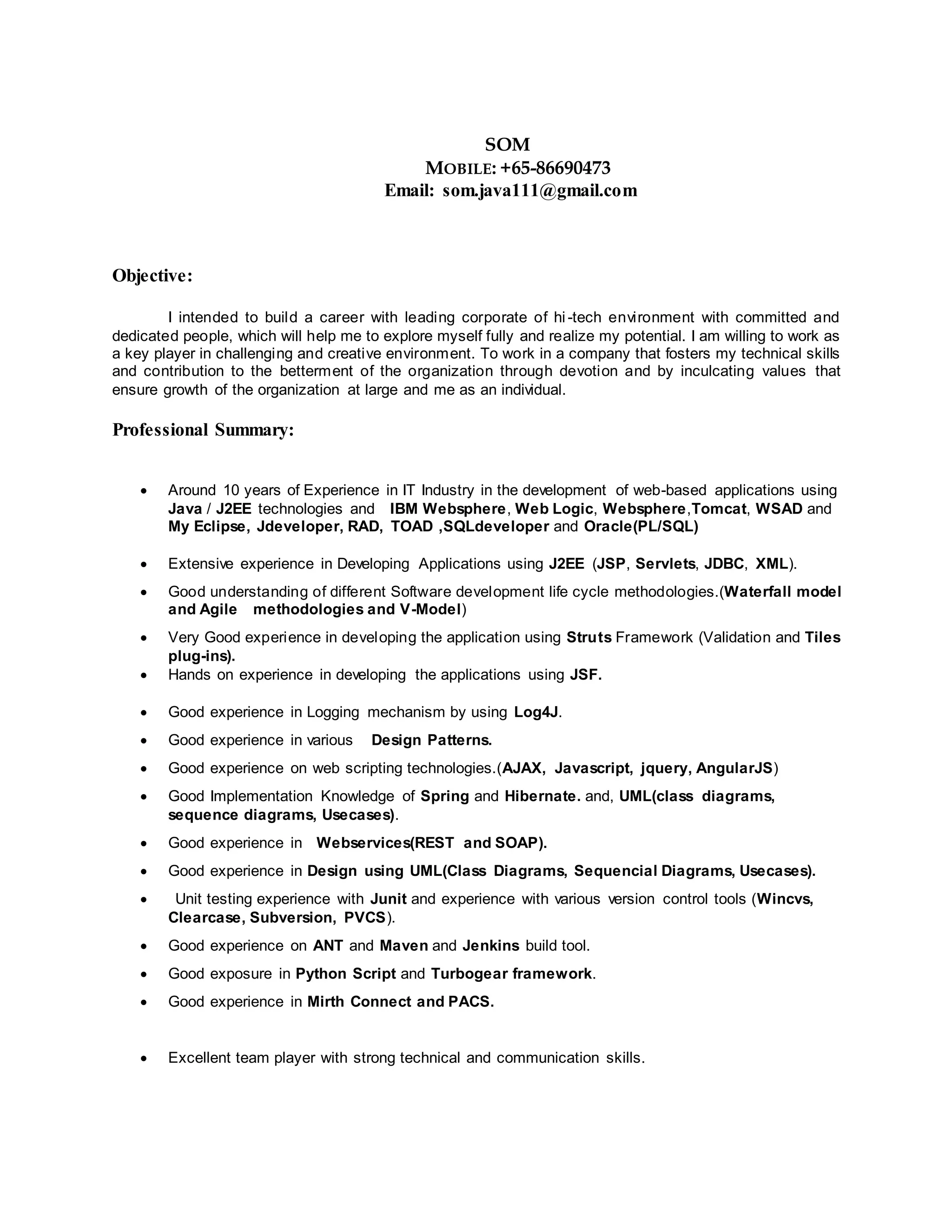 SOM
MOBILE: +65-86690473
Email: som.java111@gmail.com
Objective:
I intended to build a career with leading corporate of hi -tech environment with committed and
dedicated people, which will help me to explore myself fully and realize my potential. I am willing to work as
a key player in challenging and creative environment. To work in a company that fosters my technical skills
and contribution to the betterment of the organization through devotion and by inculcating values that
ensure growth of the organization at large and me as an individual.
Professional Summary:
 Around 10 years of Experience in IT Industry in the development of web-based applications using
Java / J2EE technologies and IBM Websphere, Web Logic, Websphere,Tomcat, WSAD and
My Eclipse, Jdeveloper, RAD, TOAD ,SQLdeveloper and Oracle(PL/SQL)
 Extensive experience in Developing Applications using J2EE (JSP, Servlets, JDBC, XML).
 Good understanding of different Software development life cycle methodologies.(Waterfall model
and Agile methodologies and V-Model)
 Very Good experience in developing the application using Struts Framework (Validation and Tiles
plug-ins).
 Hands on experience in developing the applications using JSF.
 Good experience in Logging mechanism by using Log4J.
 Good experience in various Design Patterns.
 Good experience on web scripting technologies.(AJAX, Javascript, jquery, AngularJS)
 Good Implementation Knowledge of Spring and Hibernate. and, UML(class diagrams,
sequence diagrams, Usecases).
 Good experience in Webservices(REST and SOAP).
 Good experience in Design using UML(Class Diagrams, Sequencial Diagrams, Usecases).
 Unit testing experience with Junit and experience with various version control tools (Wincvs,
Clearcase, Subversion, PVCS).
 Good experience on ANT and Maven and Jenkins build tool.
 Good exposure in Python Script and Turbogear framework.
 Good experience in Mirth Connect and PACS.
 Excellent team player with strong technical and communication skills.
 