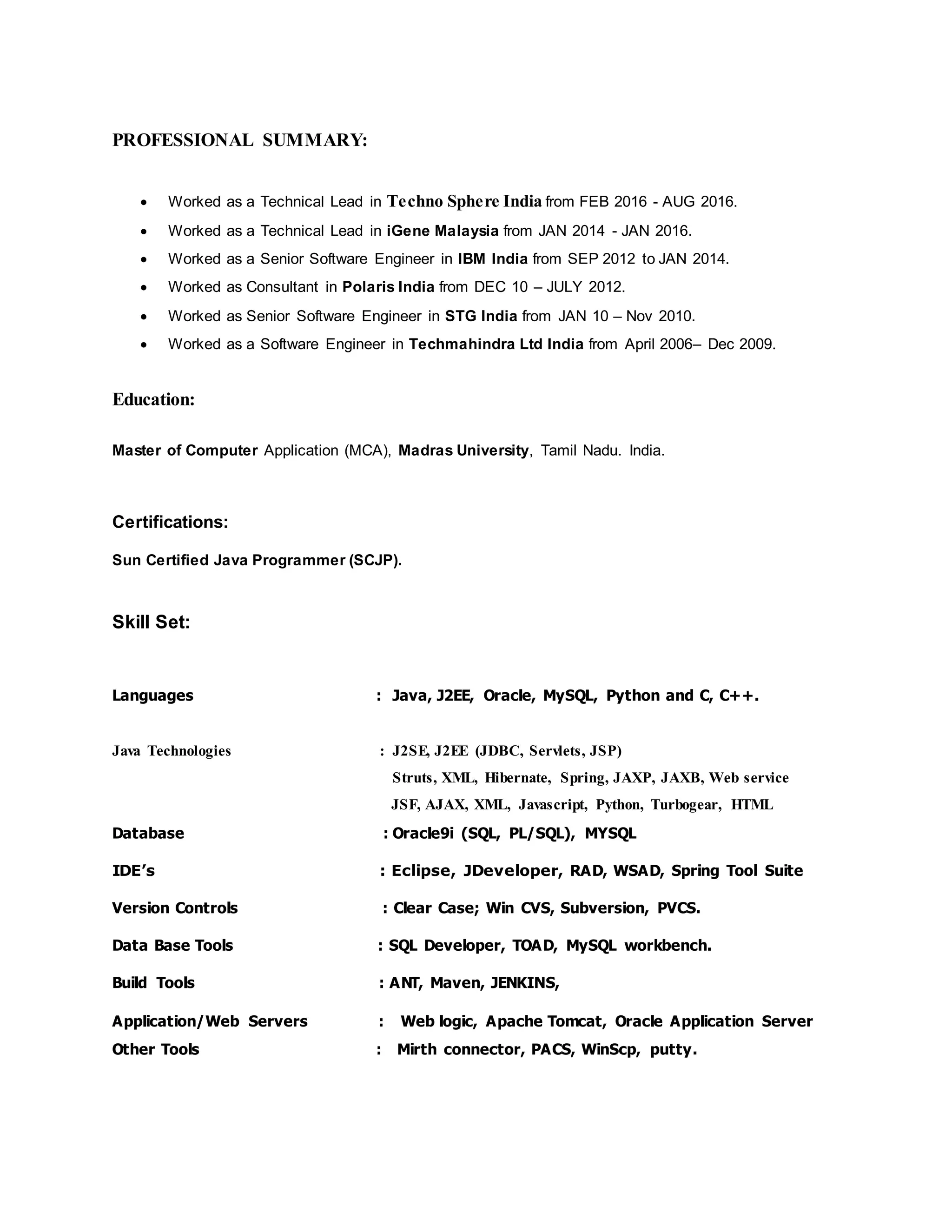 PROFESSIONAL SUMMARY:
 Worked as a Technical Lead in Techno Sphere India from FEB 2016 - AUG 2016.
 Worked as a Technical Lead in iGene Malaysia from JAN 2014 - JAN 2016.
 Worked as a Senior Software Engineer in IBM India from SEP 2012 to JAN 2014.
 Worked as Consultant in Polaris India from DEC 10 – JULY 2012.
 Worked as Senior Software Engineer in STG India from JAN 10 – Nov 2010.
 Worked as a Software Engineer in Techmahindra Ltd India from April 2006– Dec 2009.
Education:
Master of Computer Application (MCA), Madras University, Tamil Nadu. India.
Certifications:
Sun Certified Java Programmer (SCJP).
Skill Set:
Languages : Java, J2EE, Oracle, MySQL, Python and C, C++.
Java Technologies : J2SE, J2EE (JDBC, Servlets, JSP)
Struts, XML, Hibernate, Spring, JAXP, JAXB, Web service
JSF, AJAX, XML, Javascript, Python, Turbogear, HTML
Database : Oracle9i (SQL, PL/SQL), MYSQL
IDE’s : Eclipse, JDeveloper, RAD, WSAD, Spring Tool Suite
Version Controls : Clear Case; Win CVS, Subversion, PVCS.
Data Base Tools : SQL Developer, TOAD, MySQL workbench.
Build Tools : ANT, Maven, JENKINS,
Application/Web Servers : Web logic, Apache Tomcat, Oracle Application Server
Other Tools : Mirth connector, PACS, WinScp, putty.
 