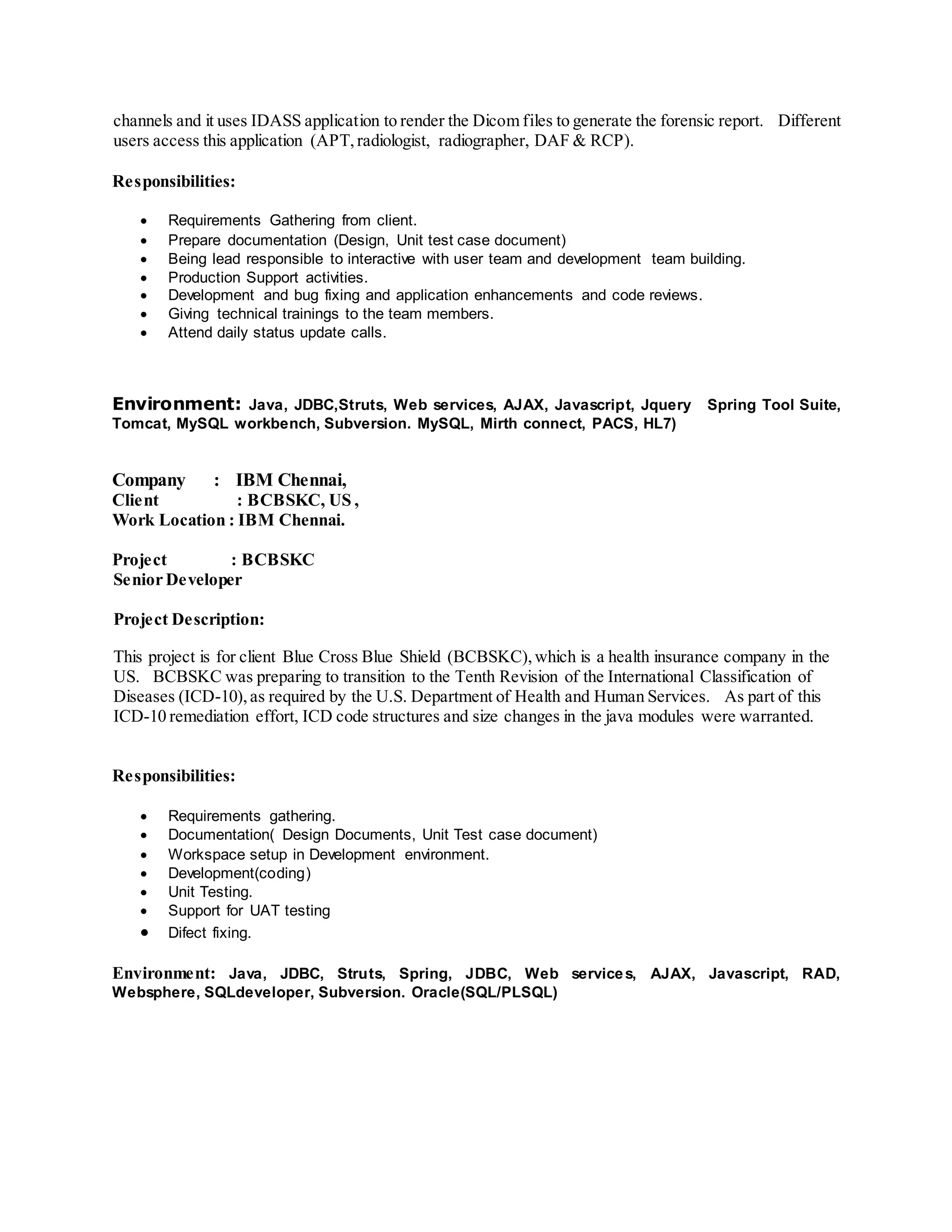 channels and it uses IDASS application to render the Dicom files to generate the forensic report. Different
users access this application (APT,radiologist, radiographer, DAF & RCP).
Responsibilities:
 Requirements Gathering from client.
 Prepare documentation (Design, Unit test case document)
 Being lead responsible to interactive with user team and development team building.
 Production Support activities.
 Development and bug fixing and application enhancements and code reviews.
 Giving technical trainings to the team members.
 Attend daily status update calls.
Environment: Java, JDBC,Struts, Web services, AJAX, Javascript, Jquery Spring Tool Suite,
Tomcat, MySQL workbench, Subversion. MySQL, Mirth connect, PACS, HL7)
Company : IBM Chennai,
Client : BCBSKC, US ,
Work Location : IBM Chennai.
Project : BCBSKC
Senior Developer
Project Description:
This project is for client Blue Cross Blue Shield (BCBSKC),which is a health insurance company in the
US. BCBSKC was preparing to transition to the Tenth Revision of the International Classification of
Diseases (ICD-10),as required by the U.S. Department of Health and Human Services. As part of this
ICD-10 remediation effort, ICD code structures and size changes in the java modules were warranted.
Responsibilities:
 Requirements gathering.
 Documentation( Design Documents, Unit Test case document)
 Workspace setup in Development environment.
 Development(coding)
 Unit Testing.
 Support for UAT testing
 Difect fixing.
Environment: Java, JDBC, Struts, Spring, JDBC, Web services, AJAX, Javascript, RAD,
Websphere, SQLdeveloper, Subversion. Oracle(SQL/PLSQL)
 