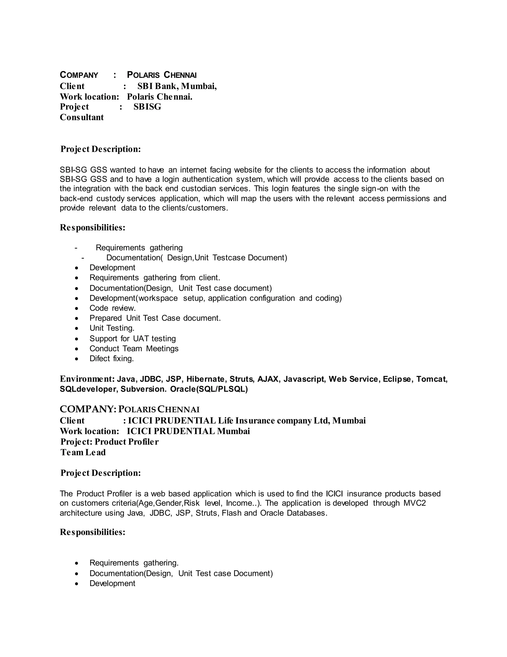 COMPANY : POLARIS CHENNAI
Client : SBI Bank, Mumbai,
Work location: Polaris Chennai.
Project : SBISG
Consultant
Project Description:
SBI-SG GSS wanted to have an internet facing website for the clients to access the information about
SBI-SG GSS and to have a login authentication system, which will provide access to the clients based on
the integration with the back end custodian services. This login features the single sign-on with the
back-end custody services application, which will map the users with the relevant access permissions and
provide relevant data to the clients/customers.
Responsibilities:
- Requirements gathering
- Documentation( Design,Unit Testcase Document)
 Development
 Requirements gathering from client.
 Documentation(Design, Unit Test case document)
 Development(workspace setup, application configuration and coding)
 Code review.
 Prepared Unit Test Case document.
 Unit Testing.
 Support for UAT testing
 Conduct Team Meetings
 Difect fixing.
Environment: Java, JDBC, JSP, Hibernate, Struts, AJAX, Javascript, Web Service, Eclipse, Tomcat,
SQLdeveloper, Subversion. Oracle(SQL/PLSQL)
COMPANY: POLARIS CHENNAI
Client : ICICI PRUDENTIAL Life Insurance company Ltd, Mumbai
Work location: ICICI PRUDENTIAL Mumbai
Project: Product Profiler
Team Lead
Project Description:
The Product Profiler is a web based application which is used to find the ICICI insurance products based
on customers criteria(Age,Gender,Risk level, Income..). The application is developed through MVC2
architecture using Java, JDBC, JSP, Struts, Flash and Oracle Databases.
Responsibilities:
 Requirements gathering.
 Documentation(Design, Unit Test case Document)
 Development
 