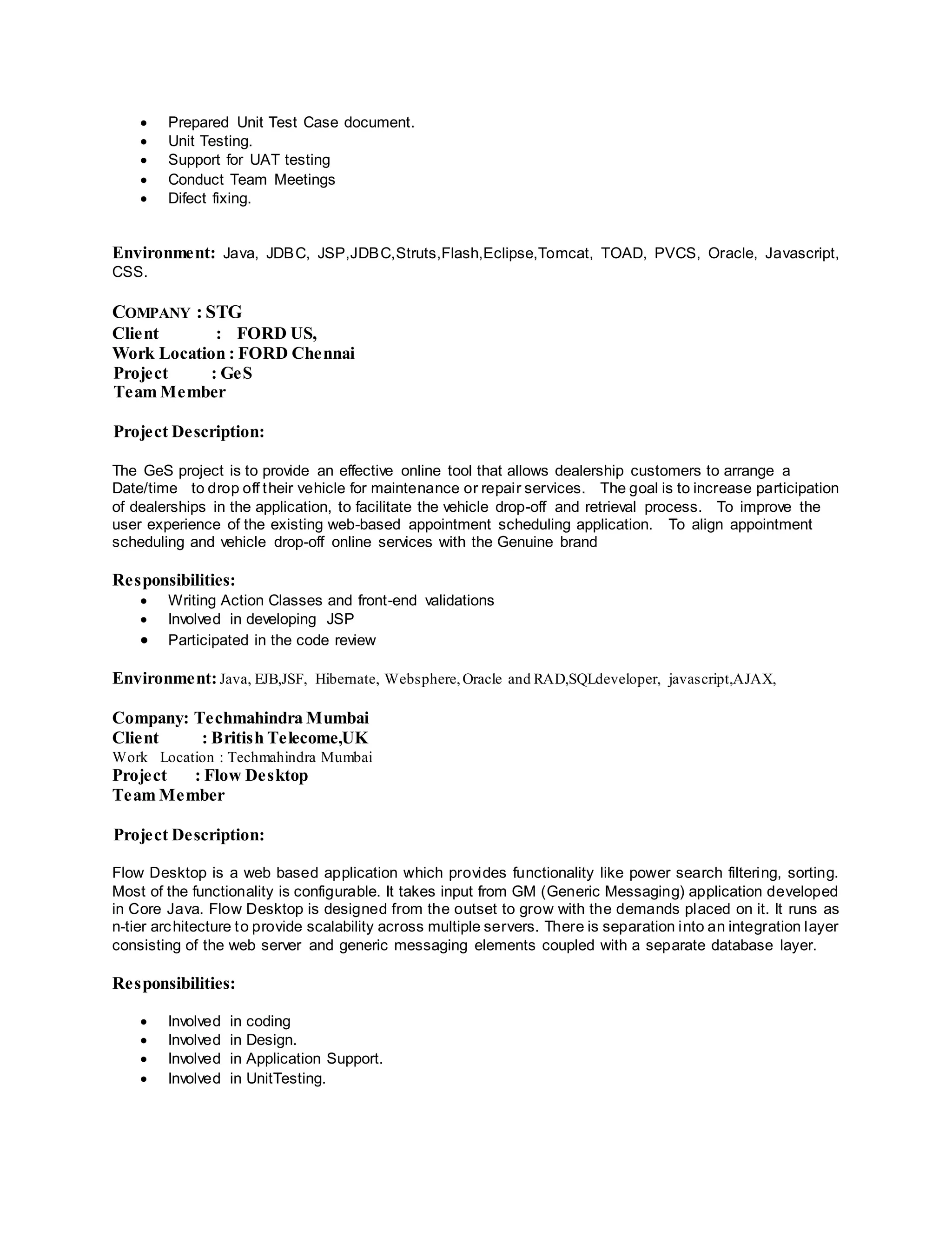  Prepared Unit Test Case document.
 Unit Testing.
 Support for UAT testing
 Conduct Team Meetings
 Difect fixing.
Environment: Java, JDBC, JSP,JDBC,Struts,Flash,Eclipse,Tomcat, TOAD, PVCS, Oracle, Javascript,
CSS.
COMPANY : STG
Client : FORD US,
Work Location : FORD Chennai
Project : GeS
Team Member
Project Description:
The GeS project is to provide an effective online tool that allows dealership customers to arrange a
Date/time to drop off their vehicle for maintenance or repair services. The goal is to increase participation
of dealerships in the application, to facilitate the vehicle drop-off and retrieval process. To improve the
user experience of the existing web-based appointment scheduling application. To align appointment
scheduling and vehicle drop-off online services with the Genuine brand
Responsibilities:
 Writing Action Classes and front-end validations
 Involved in developing JSP
 Participated in the code review
Environment:Java, EJB,JSF, Hibernate, Websphere,Oracle and RAD,SQLdeveloper, javascript,AJAX,
Company: Techmahindra Mumbai
Client : British Telecome,UK
Work Location : Techmahindra Mumbai
Project : Flow Desktop
Team Member
Project Description:
Flow Desktop is a web based application which provides functionality like power search filtering, sorting.
Most of the functionality is configurable. It takes input from GM (Generic Messaging) application developed
in Core Java. Flow Desktop is designed from the outset to grow with the demands placed on it. It runs as
n-tier architecture to provide scalability across multiple servers. There is separation into an integration layer
consisting of the web server and generic messaging elements coupled with a separate database layer.
Responsibilities:
 Involved in coding
 Involved in Design.
 Involved in Application Support.
 Involved in UnitTesting.
 
