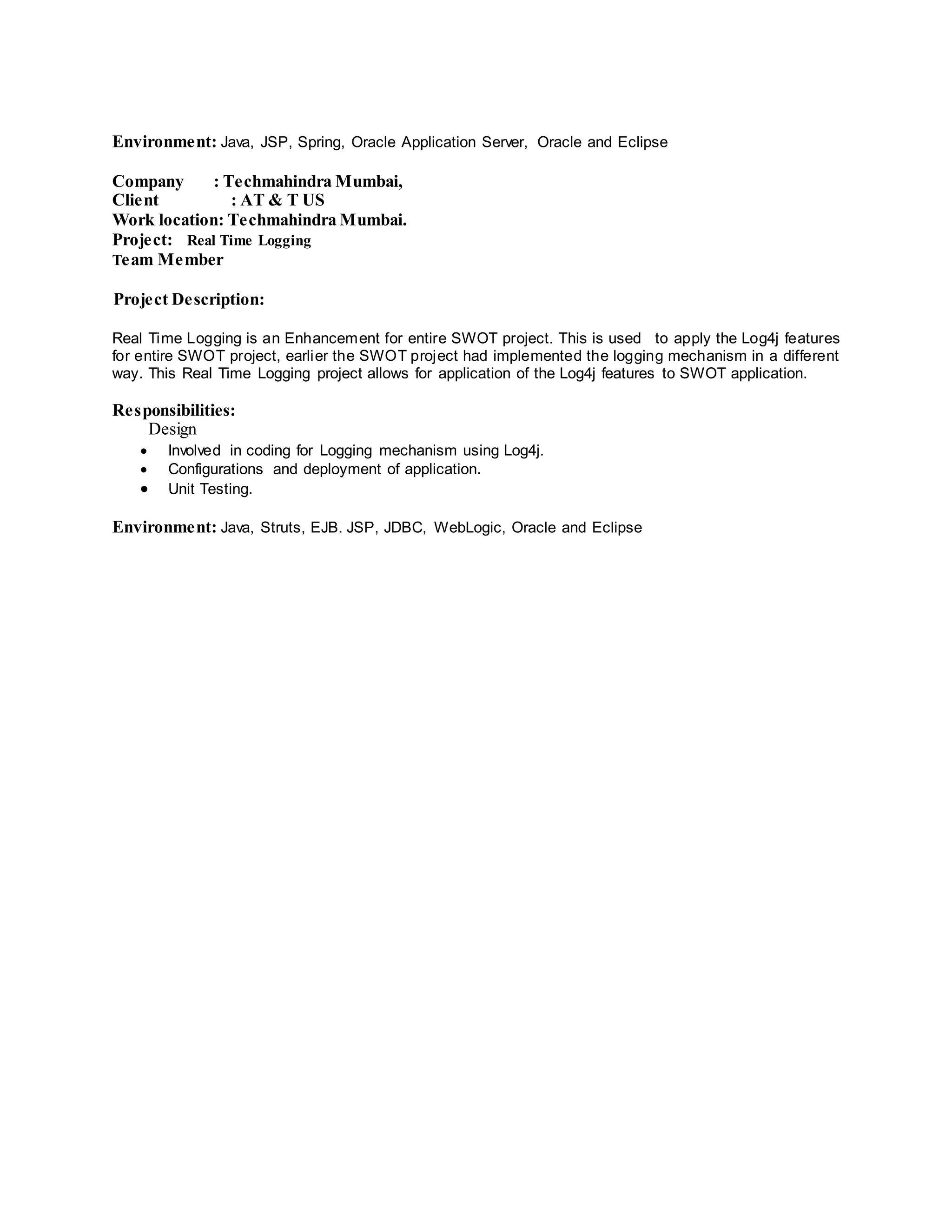 Environment: Java, JSP, Spring, Oracle Application Server, Oracle and Eclipse
Company : Techmahindra Mumbai,
Client : AT & T US
Work location: Techmahindra Mumbai.
Project: Real Time Logging
Team Member
Project Description:
Real Time Logging is an Enhancement for entire SWOT project. This is used to apply the Log4j features
for entire SWOT project, earlier the SWOT project had implemented the logging mechanism in a different
way. This Real Time Logging project allows for application of the Log4j features to SWOT application.
Responsibilities:
Design
 Involved in coding for Logging mechanism using Log4j.
 Configurations and deployment of application.
 Unit Testing.
Environment: Java, Struts, EJB. JSP, JDBC, WebLogic, Oracle and Eclipse
 